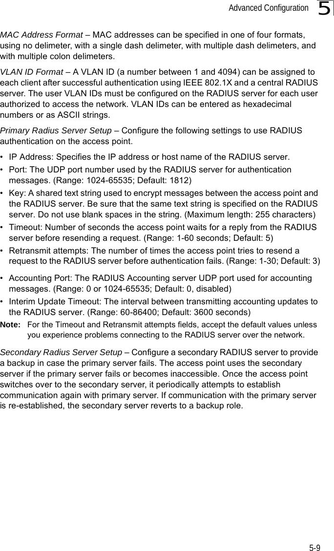 Advanced Configuration5-95MAC Address Format – MAC addresses can be specified in one of four formats, using no delimeter, with a single dash delimeter, with multiple dash delimeters, and with multiple colon delimeters.VLAN ID Format – A VLAN ID (a number between 1 and 4094) can be assigned to each client after successful authentication using IEEE 802.1X and a central RADIUS server. The user VLAN IDs must be configured on the RADIUS server for each user authorized to access the network. VLAN IDs can be entered as hexadecimal numbers or as ASCII strings.Primary Radius Server Setup – Configure the following settings to use RADIUS authentication on the access point.• IP Address: Specifies the IP address or host name of the RADIUS server.• Port: The UDP port number used by the RADIUS server for authentication messages. (Range: 1024-65535; Default: 1812)• Key: A shared text string used to encrypt messages between the access point and the RADIUS server. Be sure that the same text string is specified on the RADIUS server. Do not use blank spaces in the string. (Maximum length: 255 characters)• Timeout: Number of seconds the access point waits for a reply from the RADIUS server before resending a request. (Range: 1-60 seconds; Default: 5)• Retransmit attempts: The number of times the access point tries to resend a request to the RADIUS server before authentication fails. (Range: 1-30; Default: 3)• Accounting Port: The RADIUS Accounting server UDP port used for accounting messages. (Range: 0 or 1024-65535; Default: 0, disabled)• Interim Update Timeout: The interval between transmitting accounting updates to the RADIUS server. (Range: 60-86400; Default: 3600 seconds)Note: For the Timeout and Retransmit attempts fields, accept the default values unless you experience problems connecting to the RADIUS server over the network.Secondary Radius Server Setup – Configure a secondary RADIUS server to provide a backup in case the primary server fails. The access point uses the secondary server if the primary server fails or becomes inaccessible. Once the access point switches over to the secondary server, it periodically attempts to establish communication again with primary server. If communication with the primary server is re-established, the secondary server reverts to a backup role.