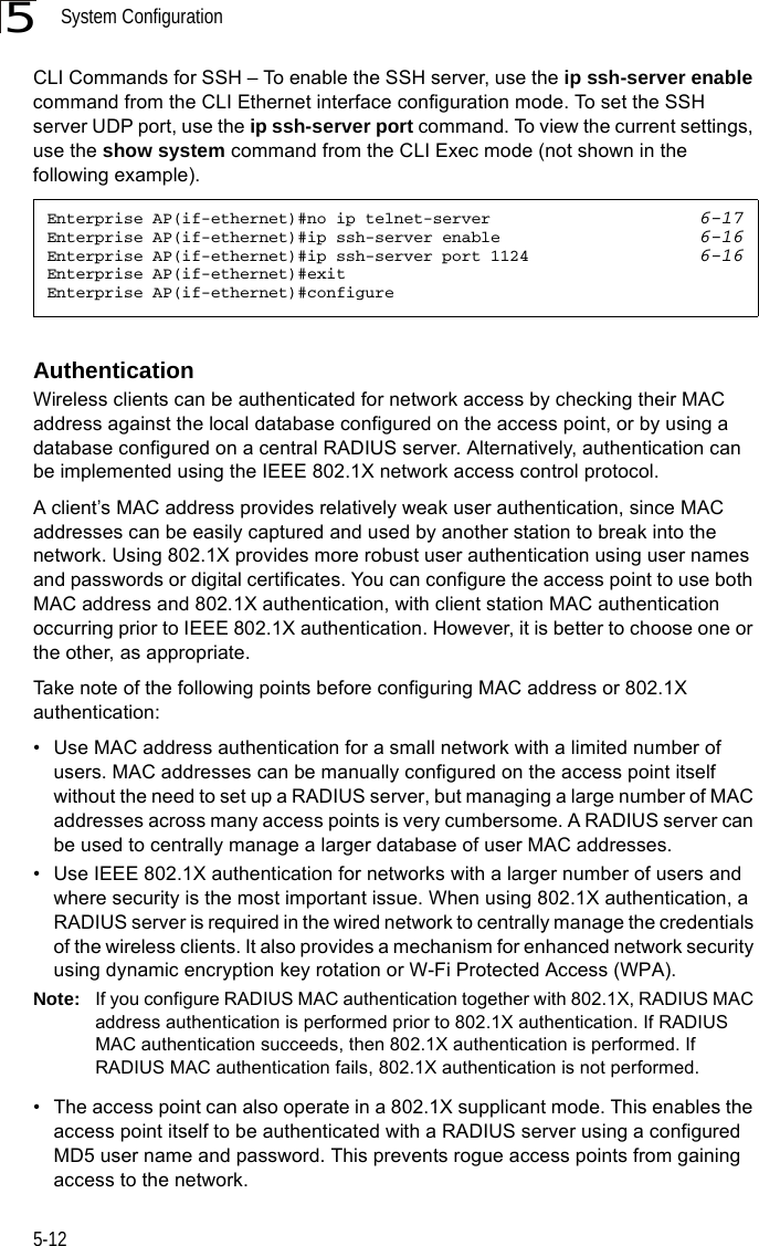 System Configuration5-125CLI Commands for SSH – To enable the SSH server, use the ip ssh-server enable command from the CLI Ethernet interface configuration mode. To set the SSH server UDP port, use the ip ssh-server port command. To view the current settings, use the show system command from the CLI Exec mode (not shown in the following example).AuthenticationWireless clients can be authenticated for network access by checking their MAC address against the local database configured on the access point, or by using a database configured on a central RADIUS server. Alternatively, authentication can be implemented using the IEEE 802.1X network access control protocol.A client’s MAC address provides relatively weak user authentication, since MAC addresses can be easily captured and used by another station to break into the network. Using 802.1X provides more robust user authentication using user names and passwords or digital certificates. You can configure the access point to use both MAC address and 802.1X authentication, with client station MAC authentication occurring prior to IEEE 802.1X authentication. However, it is better to choose one or the other, as appropriate.Take note of the following points before configuring MAC address or 802.1X authentication:• Use MAC address authentication for a small network with a limited number of users. MAC addresses can be manually configured on the access point itself without the need to set up a RADIUS server, but managing a large number of MAC addresses across many access points is very cumbersome. A RADIUS server can be used to centrally manage a larger database of user MAC addresses.• Use IEEE 802.1X authentication for networks with a larger number of users and where security is the most important issue. When using 802.1X authentication, a RADIUS server is required in the wired network to centrally manage the credentials of the wireless clients. It also provides a mechanism for enhanced network security using dynamic encryption key rotation or W-Fi Protected Access (WPA). Note: If you configure RADIUS MAC authentication together with 802.1X, RADIUS MAC address authentication is performed prior to 802.1X authentication. If RADIUS MAC authentication succeeds, then 802.1X authentication is performed. If RADIUS MAC authentication fails, 802.1X authentication is not performed.• The access point can also operate in a 802.1X supplicant mode. This enables the access point itself to be authenticated with a RADIUS server using a configured MD5 user name and password. This prevents rogue access points from gaining access to the network.Enterprise AP(if-ethernet)#no ip telnet-server 6-17Enterprise AP(if-ethernet)#ip ssh-server enable 6-16Enterprise AP(if-ethernet)#ip ssh-server port 1124 6-16Enterprise AP(if-ethernet)#exitEnterprise AP(if-ethernet)#configure