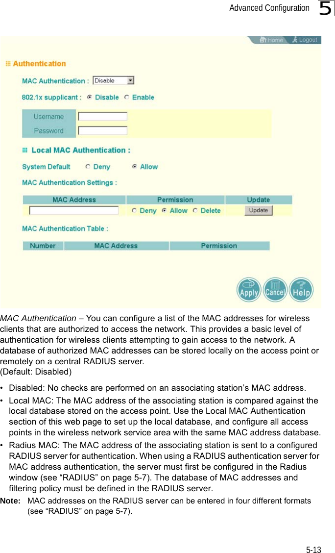 Advanced Configuration5-135MAC Authentication – You can configure a list of the MAC addresses for wireless clients that are authorized to access the network. This provides a basic level of authentication for wireless clients attempting to gain access to the network. A database of authorized MAC addresses can be stored locally on the access point or remotely on a central RADIUS server. (Default: Disabled)• Disabled: No checks are performed on an associating station’s MAC address.• Local MAC: The MAC address of the associating station is compared against the local database stored on the access point. Use the Local MAC Authentication section of this web page to set up the local database, and configure all access points in the wireless network service area with the same MAC address database.• Radius MAC: The MAC address of the associating station is sent to a configured RADIUS server for authentication. When using a RADIUS authentication server for MAC address authentication, the server must first be configured in the Radius window (see “RADIUS” on page 5-7). The database of MAC addresses and filtering policy must be defined in the RADIUS server.Note: MAC addresses on the RADIUS server can be entered in four different formats (see “RADIUS” on page 5-7).