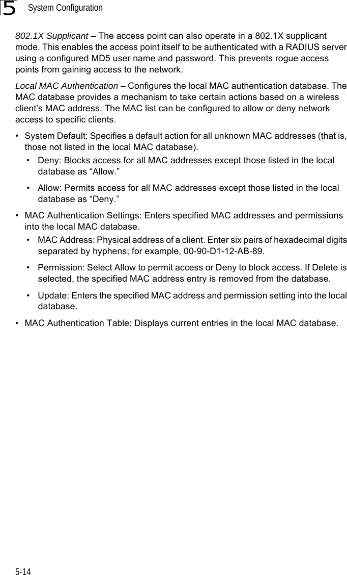 System Configuration5-145802.1X Supplicant – The access point can also operate in a 802.1X supplicant mode. This enables the access point itself to be authenticated with a RADIUS server using a configured MD5 user name and password. This prevents rogue access points from gaining access to the network. Local MAC Authentication – Configures the local MAC authentication database. The MAC database provides a mechanism to take certain actions based on a wireless client’s MAC address. The MAC list can be configured to allow or deny network access to specific clients.• System Default: Specifies a default action for all unknown MAC addresses (that is, those not listed in the local MAC database).• Deny: Blocks access for all MAC addresses except those listed in the local database as “Allow.”• Allow: Permits access for all MAC addresses except those listed in the local database as “Deny.”• MAC Authentication Settings: Enters specified MAC addresses and permissions into the local MAC database.• MAC Address: Physical address of a client. Enter six pairs of hexadecimal digits separated by hyphens; for example, 00-90-D1-12-AB-89.• Permission: Select Allow to permit access or Deny to block access. If Delete is selected, the specified MAC address entry is removed from the database.• Update: Enters the specified MAC address and permission setting into the local database.• MAC Authentication Table: Displays current entries in the local MAC database.