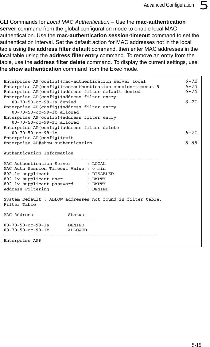 Advanced Configuration5-155CLI Commands for Local MAC Authentication – Use the mac-authentication server command from the global configuration mode to enable local MAC authentication. Use the mac-authentication session-timeout command to set the authentication interval. Set the default action for MAC addresses not in the local table using the address filter default command, then enter MAC addresses in the local table using the address filter entry command. To remove an entry from the table, use the address filter delete command. To display the current settings, use the show authentication command from the Exec mode.Enterprise AP(config)#mac-authentication server local  6-72Enterprise AP(config)#mac-authentication session-timeout 5  6-72Enterprise AP(config)#address filter default denied    6-70Enterprise AP(config)#address filter entry    00-70-50-cc-99-1a denied 6-71Enterprise AP(config)#address filter entry    00-70-50-cc-99-1b allowedEnterprise AP(config)#address filter entry    00-70-50-cc-99-1c allowedEnterprise AP(config)#address filter delete    00-70-50-cc-99-1c 6-71Enterprise AP(config)#exitEnterprise AP#show authentication 6-68Authentication Information===========================================================MAC Authentication Server      : LOCALMAC Auth Session Timeout Value : 0 min802.1x supplicant              : DISABLED802.1x supplicant user         : EMPTY802.1x supplicant password     : EMPTYAddress Filtering              : DENIEDSystem Default : ALLOW addresses not found in filter table.Filter TableMAC Address             Status-----------------       ----------00-70-50-cc-99-1a       DENIED00-70-50-cc-99-1b       ALLOWED=========================================================Enterprise AP#