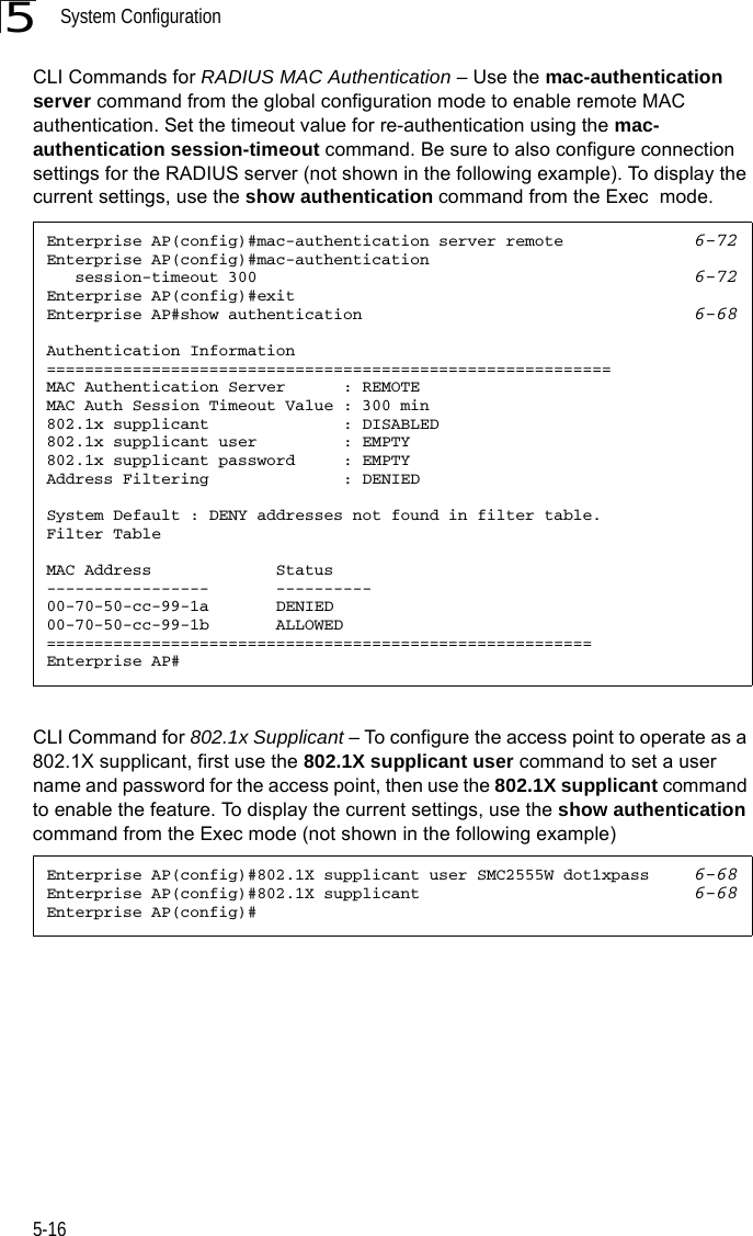 System Configuration5-165CLI Commands for RADIUS MAC Authentication – Use the mac-authentication server command from the global configuration mode to enable remote MAC authentication. Set the timeout value for re-authentication using the mac- authentication session-timeout command. Be sure to also configure connection settings for the RADIUS server (not shown in the following example). To display the current settings, use the show authentication command from the Exec  mode.CLI Command for 802.1x Supplicant – To configure the access point to operate as a 802.1X supplicant, first use the 802.1X supplicant user command to set a user name and password for the access point, then use the 802.1X supplicant command to enable the feature. To display the current settings, use the show authentication command from the Exec mode (not shown in the following example)Enterprise AP(config)#mac-authentication server remote 6-72Enterprise AP(config)#mac-authentication    session-timeout 300 6-72Enterprise AP(config)#exitEnterprise AP#show authentication 6-68Authentication Information===========================================================MAC Authentication Server      : REMOTEMAC Auth Session Timeout Value : 300 min802.1x supplicant              : DISABLED802.1x supplicant user         : EMPTY802.1x supplicant password     : EMPTYAddress Filtering              : DENIEDSystem Default : DENY addresses not found in filter table.Filter TableMAC Address             Status-----------------       ----------00-70-50-cc-99-1a       DENIED00-70-50-cc-99-1b       ALLOWED=========================================================Enterprise AP#Enterprise AP(config)#802.1X supplicant user SMC2555W dot1xpass 6-68Enterprise AP(config)#802.1X supplicant 6-68Enterprise AP(config)#