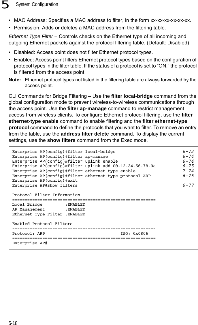 System Configuration5-185• MAC Address: Specifies a MAC address to filter, in the form xx-xx-xx-xx-xx-xx.• Permission: Adds or deletes a MAC address from the filtering table.Ethernet Type Filter – Controls checks on the Ethernet type of all incoming and outgoing Ethernet packets against the protocol filtering table. (Default: Disabled)• Disabled: Access point does not filter Ethernet protocol types.• Enabled: Access point filters Ethernet protocol types based on the configuration of protocol types in the filter table. If the status of a protocol is set to “ON,” the protocol is filtered from the access point.Note: Ethernet protocol types not listed in the filtering table are always forwarded by the access point.CLI Commands for Bridge Filtering – Use the filter local-bridge command from the global configuration mode to prevent wireless-to-wireless communications through the access point. Use the filter ap-manage command to restrict management access from wireless clients. To configure Ethernet protocol filtering, use the filter ethernet-type enable command to enable filtering and the filter ethernet-type protocol command to define the protocols that you want to filter. To remove an entry from the table, use the address filter delete command. To display the current settings, use the show filters command from the Exec mode.Enterprise AP(config)#filter local-bridge 6-73Enterprise AP(config)#filter ap-manage 6-74Enterprise AP(config)#filter uplink enable 6-74Enterprise AP(config)#filter uplink add 00-12-34-56-78-9a 6-75Enterprise AP(config)#filter ethernet-type enable 7-74Enterprise AP(config)#filter ethernet-type protocol ARP 6-76Enterprise AP(config)#exitEnterprise AP#show filters 6-77Protocol Filter Information=========================================================Local Bridge         :ENABLEDAP Management        :ENABLEDEthernet Type Filter :ENABLEDEnabled Protocol Filters---------------------------------------------------------Protocol: ARP                              ISO: 0x0806=========================================================Enterprise AP#