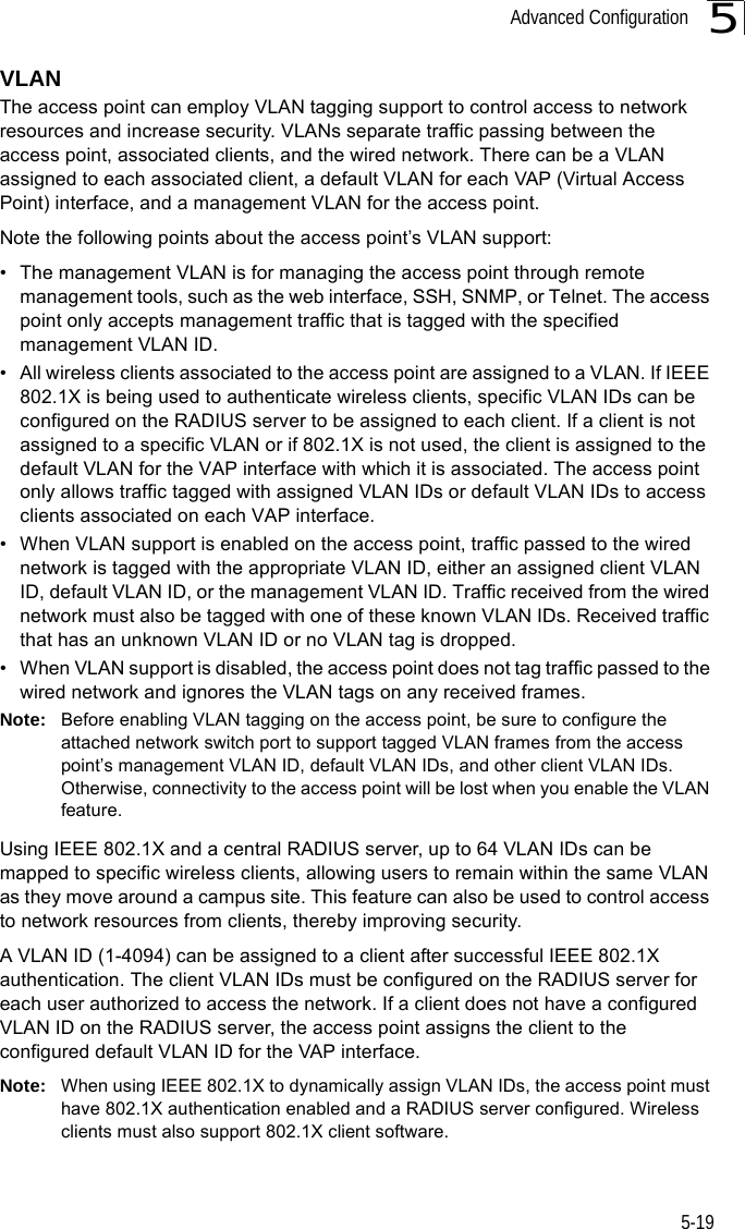 Advanced Configuration5-195VLANThe access point can employ VLAN tagging support to control access to network resources and increase security. VLANs separate traffic passing between the access point, associated clients, and the wired network. There can be a VLAN assigned to each associated client, a default VLAN for each VAP (Virtual Access Point) interface, and a management VLAN for the access point.Note the following points about the access point’s VLAN support:• The management VLAN is for managing the access point through remote management tools, such as the web interface, SSH, SNMP, or Telnet. The access point only accepts management traffic that is tagged with the specified management VLAN ID.• All wireless clients associated to the access point are assigned to a VLAN. If IEEE 802.1X is being used to authenticate wireless clients, specific VLAN IDs can be configured on the RADIUS server to be assigned to each client. If a client is not assigned to a specific VLAN or if 802.1X is not used, the client is assigned to the default VLAN for the VAP interface with which it is associated. The access point only allows traffic tagged with assigned VLAN IDs or default VLAN IDs to access clients associated on each VAP interface.• When VLAN support is enabled on the access point, traffic passed to the wired network is tagged with the appropriate VLAN ID, either an assigned client VLAN ID, default VLAN ID, or the management VLAN ID. Traffic received from the wired network must also be tagged with one of these known VLAN IDs. Received traffic that has an unknown VLAN ID or no VLAN tag is dropped.• When VLAN support is disabled, the access point does not tag traffic passed to the wired network and ignores the VLAN tags on any received frames.Note: Before enabling VLAN tagging on the access point, be sure to configure the attached network switch port to support tagged VLAN frames from the access point’s management VLAN ID, default VLAN IDs, and other client VLAN IDs. Otherwise, connectivity to the access point will be lost when you enable the VLAN feature.Using IEEE 802.1X and a central RADIUS server, up to 64 VLAN IDs can be mapped to specific wireless clients, allowing users to remain within the same VLAN as they move around a campus site. This feature can also be used to control access to network resources from clients, thereby improving security.A VLAN ID (1-4094) can be assigned to a client after successful IEEE 802.1X authentication. The client VLAN IDs must be configured on the RADIUS server for each user authorized to access the network. If a client does not have a configured VLAN ID on the RADIUS server, the access point assigns the client to the configured default VLAN ID for the VAP interface.Note: When using IEEE 802.1X to dynamically assign VLAN IDs, the access point must have 802.1X authentication enabled and a RADIUS server configured. Wireless clients must also support 802.1X client software.