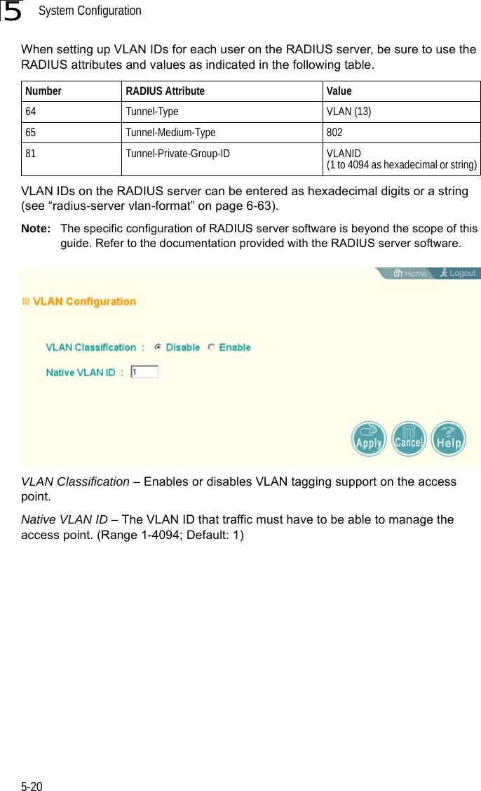 System Configuration5-205When setting up VLAN IDs for each user on the RADIUS server, be sure to use the RADIUS attributes and values as indicated in the following table.VLAN IDs on the RADIUS server can be entered as hexadecimal digits or a string (see “radius-server vlan-format” on page 6-63).Note: The specific configuration of RADIUS server software is beyond the scope of this guide. Refer to the documentation provided with the RADIUS server software.VLAN Classification – Enables or disables VLAN tagging support on the access point.Native VLAN ID – The VLAN ID that traffic must have to be able to manage the access point. (Range 1-4094; Default: 1)Number RADIUS Attribute Value64 Tunnel-Type VLAN (13)65 Tunnel-Medium-Type 80281 Tunnel-Private-Group-ID VLANID(1 to 4094 as hexadecimal or string)