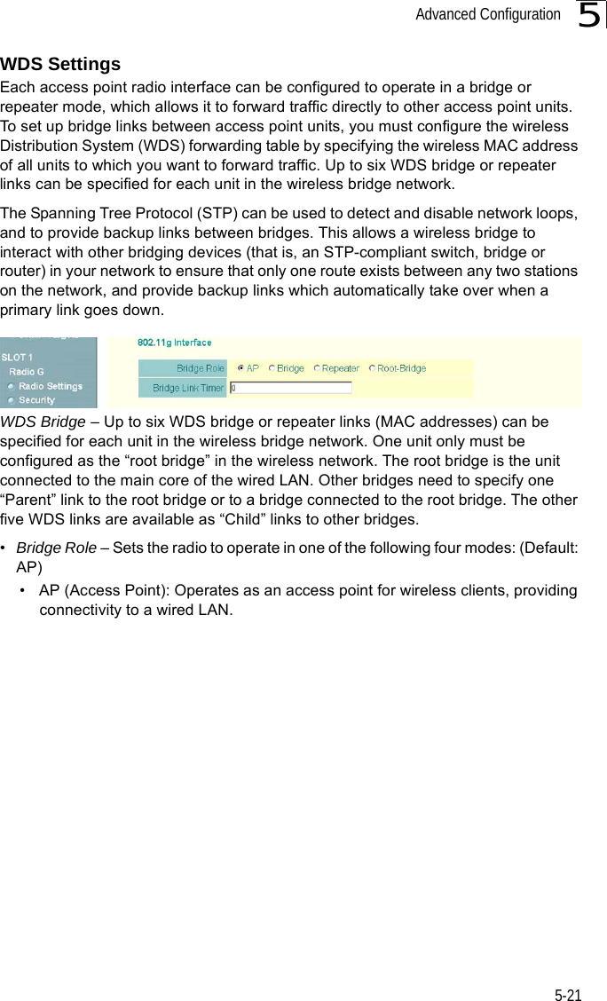 Advanced Configuration5-215WDS SettingsEach access point radio interface can be configured to operate in a bridge or repeater mode, which allows it to forward traffic directly to other access point units. To set up bridge links between access point units, you must configure the wireless Distribution System (WDS) forwarding table by specifying the wireless MAC address of all units to which you want to forward traffic. Up to six WDS bridge or repeater links can be specified for each unit in the wireless bridge network.The Spanning Tree Protocol (STP) can be used to detect and disable network loops, and to provide backup links between bridges. This allows a wireless bridge to interact with other bridging devices (that is, an STP-compliant switch, bridge or router) in your network to ensure that only one route exists between any two stations on the network, and provide backup links which automatically take over when a primary link goes down.WDS Bridge – Up to six WDS bridge or repeater links (MAC addresses) can be specified for each unit in the wireless bridge network. One unit only must be configured as the “root bridge” in the wireless network. The root bridge is the unit connected to the main core of the wired LAN. Other bridges need to specify one “Parent” link to the root bridge or to a bridge connected to the root bridge. The other five WDS links are available as “Child” links to other bridges.•Bridge Role – Sets the radio to operate in one of the following four modes: (Default: AP)• AP (Access Point): Operates as an access point for wireless clients, providing connectivity to a wired LAN.