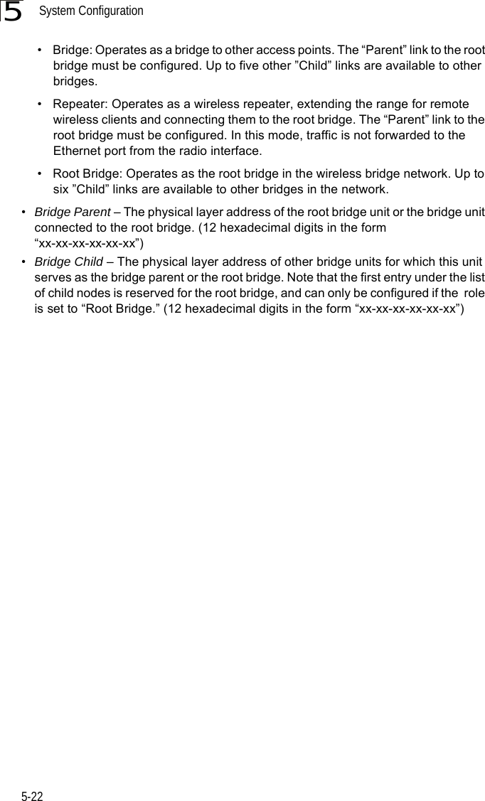 System Configuration5-225• Bridge: Operates as a bridge to other access points. The “Parent” link to the root bridge must be configured. Up to five other ”Child” links are available to other bridges.• Repeater: Operates as a wireless repeater, extending the range for remote wireless clients and connecting them to the root bridge. The “Parent” link to the root bridge must be configured. In this mode, traffic is not forwarded to the Ethernet port from the radio interface.• Root Bridge: Operates as the root bridge in the wireless bridge network. Up to six ”Child” links are available to other bridges in the network.•Bridge Parent – The physical layer address of the root bridge unit or the bridge unit connected to the root bridge. (12 hexadecimal digits in the form “xx-xx-xx-xx-xx-xx”)•Bridge Child – The physical layer address of other bridge units for which this unit serves as the bridge parent or the root bridge. Note that the first entry under the list of child nodes is reserved for the root bridge, and can only be configured if the  role is set to “Root Bridge.” (12 hexadecimal digits in the form “xx-xx-xx-xx-xx-xx”)