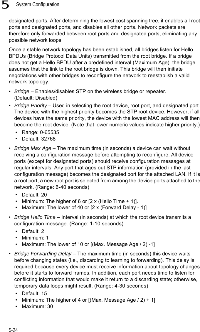 System Configuration5-245designated ports. After determining the lowest cost spanning tree, it enables all root ports and designated ports, and disables all other ports. Network packets are therefore only forwarded between root ports and designated ports, eliminating any possible network loops.Once a stable network topology has been established, all bridges listen for Hello BPDUs (Bridge Protocol Data Units) transmitted from the root bridge. If a bridge does not get a Hello BPDU after a predefined interval (Maximum Age), the bridge assumes that the link to the root bridge is down. This bridge will then initiate negotiations with other bridges to reconfigure the network to reestablish a valid network topology.•Bridge – Enables/disables STP on the wireless bridge or repeater. (Default: Disabled)•Bridge Priority – Used in selecting the root device, root port, and designated port. The device with the highest priority becomes the STP root device. However, if all devices have the same priority, the device with the lowest MAC address will then become the root device. (Note that lower numeric values indicate higher priority.)• Range: 0-65535• Default: 32768•Bridge Max Age – The maximum time (in seconds) a device can wait without receiving a configuration message before attempting to reconfigure. All device ports (except for designated ports) should receive configuration messages at regular intervals. Any port that ages out STP information (provided in the last configuration message) becomes the designated port for the attached LAN. If it is a root port, a new root port is selected from among the device ports attached to the network. (Range: 6-40 seconds)• Default: 20• Minimum: The higher of 6 or [2 x (Hello Time + 1)].• Maximum: The lower of 40 or [2 x (Forward Delay - 1)]•Bridge Hello Time – Interval (in seconds) at which the root device transmits a configuration message. (Range: 1-10 seconds)• Default: 2• Minimum: 1• Maximum: The lower of 10 or [(Max. Message Age / 2) -1]•Bridge Forwarding Delay – The maximum time (in seconds) this device waits before changing states (i.e., discarding to learning to forwarding). This delay is required because every device must receive information about topology changes before it starts to forward frames. In addition, each port needs time to listen for conflicting information that would make it return to a discarding state; otherwise, temporary data loops might result. (Range: 4-30 seconds)• Default: 15• Minimum: The higher of 4 or [(Max. Message Age / 2) + 1]• Maximum: 30