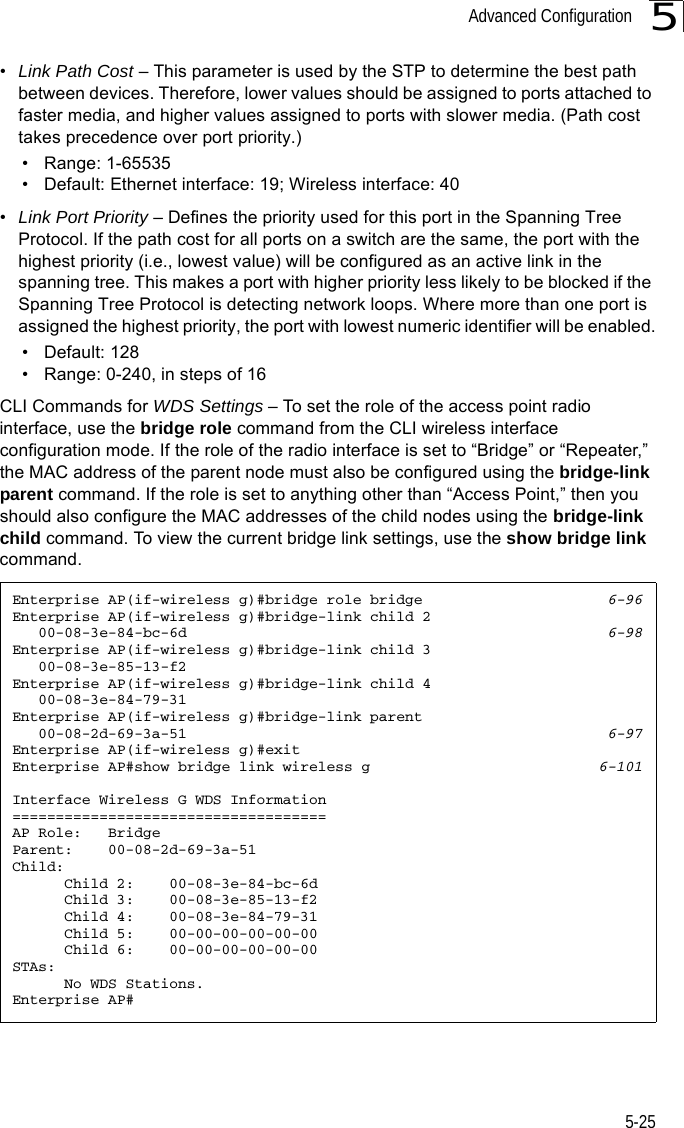 Advanced Configuration5-255•Link Path Cost – This parameter is used by the STP to determine the best path between devices. Therefore, lower values should be assigned to ports attached to faster media, and higher values assigned to ports with slower media. (Path cost takes precedence over port priority.) • Range: 1-65535• Default: Ethernet interface: 19; Wireless interface: 40•Link Port Priority – Defines the priority used for this port in the Spanning Tree Protocol. If the path cost for all ports on a switch are the same, the port with the highest priority (i.e., lowest value) will be configured as an active link in the spanning tree. This makes a port with higher priority less likely to be blocked if the Spanning Tree Protocol is detecting network loops. Where more than one port is assigned the highest priority, the port with lowest numeric identifier will be enabled.• Default: 128• Range: 0-240, in steps of 16CLI Commands for WDS Settings – To set the role of the access point radio interface, use the bridge role command from the CLI wireless interface configuration mode. If the role of the radio interface is set to “Bridge” or “Repeater,” the MAC address of the parent node must also be configured using the bridge-link parent command. If the role is set to anything other than “Access Point,” then you should also configure the MAC addresses of the child nodes using the bridge-link child command. To view the current bridge link settings, use the show bridge link command.Enterprise AP(if-wireless g)#bridge role bridge 6-96Enterprise AP(if-wireless g)#bridge-link child 2    00-08-3e-84-bc-6d 6-98Enterprise AP(if-wireless g)#bridge-link child 3    00-08-3e-85-13-f2Enterprise AP(if-wireless g)#bridge-link child 4    00-08-3e-84-79-31Enterprise AP(if-wireless g)#bridge-link parent    00-08-2d-69-3a-51 6-97Enterprise AP(if-wireless g)#exitEnterprise AP#show bridge link wireless g 6-101Interface Wireless G WDS Information====================================AP Role:   BridgeParent:    00-08-2d-69-3a-51Child:      Child 2:    00-08-3e-84-bc-6d      Child 3:    00-08-3e-85-13-f2      Child 4:    00-08-3e-84-79-31      Child 5:    00-00-00-00-00-00      Child 6:    00-00-00-00-00-00STAs:      No WDS Stations.Enterprise AP#