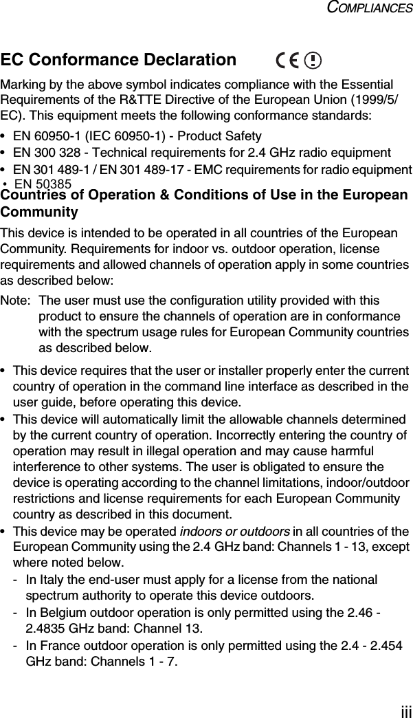 COMPLIANCESiiiEC Conformance Declaration Marking by the above symbol indicates compliance with the Essential Requirements of the R&amp;TTE Directive of the European Union (1999/5/EC). This equipment meets the following conformance standards:• EN 60950-1 (IEC 60950-1) - Product Safety• EN 300 328 - Technical requirements for 2.4 GHz radio equipment• EN 301 489-1 / EN 301 489-17 - EMC requirements for radio equipmentCountries of Operation &amp; Conditions of Use in the European CommunityThis device is intended to be operated in all countries of the European Community. Requirements for indoor vs. outdoor operation, license requirements and allowed channels of operation apply in some countries as described below:Note: The user must use the configuration utility provided with this product to ensure the channels of operation are in conformance with the spectrum usage rules for European Community countries as described below.• This device requires that the user or installer properly enter the current country of operation in the command line interface as described in the user guide, before operating this device.• This device will automatically limit the allowable channels determined by the current country of operation. Incorrectly entering the country of operation may result in illegal operation and may cause harmful interference to other systems. The user is obligated to ensure the device is operating according to the channel limitations, indoor/outdoor restrictions and license requirements for each European Community country as described in this document.• This device may be operated indoors or outdoors in all countries of the European Community using the 2.4 GHz band: Channels 1 - 13, except where noted below.- In Italy the end-user must apply for a license from the national spectrum authority to operate this device outdoors. - In Belgium outdoor operation is only permitted using the 2.46 - 2.4835 GHz band: Channel 13.- In France outdoor operation is only permitted using the 2.4 - 2.454 GHz band: Channels 1 - 7.  •  EN 50385