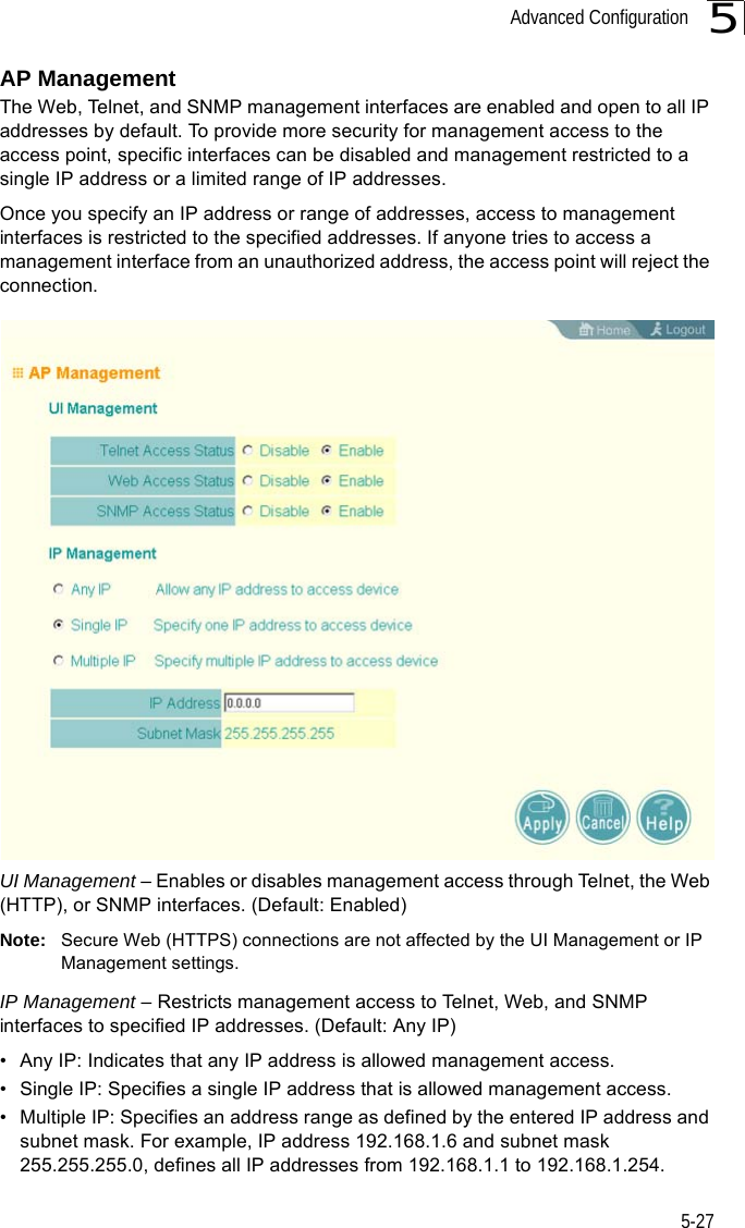 Advanced Configuration5-275AP ManagementThe Web, Telnet, and SNMP management interfaces are enabled and open to all IP addresses by default. To provide more security for management access to the access point, specific interfaces can be disabled and management restricted to a single IP address or a limited range of IP addresses.Once you specify an IP address or range of addresses, access to management interfaces is restricted to the specified addresses. If anyone tries to access a management interface from an unauthorized address, the access point will reject the connection.UI Management – Enables or disables management access through Telnet, the Web (HTTP), or SNMP interfaces. (Default: Enabled)Note: Secure Web (HTTPS) connections are not affected by the UI Management or IP Management settings.IP Management – Restricts management access to Telnet, Web, and SNMP interfaces to specified IP addresses. (Default: Any IP)• Any IP: Indicates that any IP address is allowed management access.• Single IP: Specifies a single IP address that is allowed management access.• Multiple IP: Specifies an address range as defined by the entered IP address and subnet mask. For example, IP address 192.168.1.6 and subnet mask 255.255.255.0, defines all IP addresses from 192.168.1.1 to 192.168.1.254.