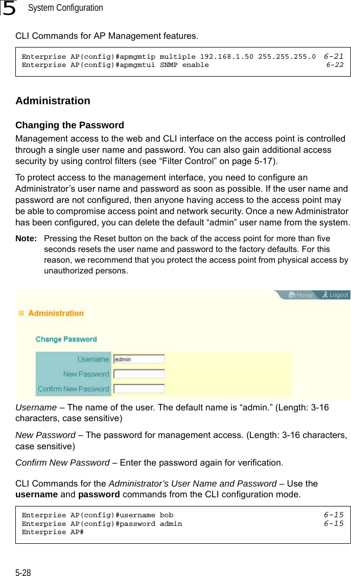 System Configuration5-285CLI Commands for AP Management features.AdministrationChanging the PasswordManagement access to the web and CLI interface on the access point is controlled through a single user name and password. You can also gain additional access security by using control filters (see “Filter Control” on page 5-17). To protect access to the management interface, you need to configure an Administrator’s user name and password as soon as possible. If the user name and password are not configured, then anyone having access to the access point may be able to compromise access point and network security. Once a new Administrator has been configured, you can delete the default “admin” user name from the system.Note: Pressing the Reset button on the back of the access point for more than five seconds resets the user name and password to the factory defaults. For this reason, we recommend that you protect the access point from physical access by unauthorized persons.Username – The name of the user. The default name is “admin.” (Length: 3-16 characters, case sensitive)New Password – The password for management access. (Length: 3-16 characters, case sensitive) Confirm New Password – Enter the password again for verification.CLI Commands for the Administrator’s User Name and Password – Use the username and password commands from the CLI configuration mode.Enterprise AP(config)#apmgmtip multiple 192.168.1.50 255.255.255.0  6-21Enterprise AP(config)#apmgmtui SNMP enable 6-22Enterprise AP(config)#username bob 6-15Enterprise AP(config)#password admin 6-15Enterprise AP#