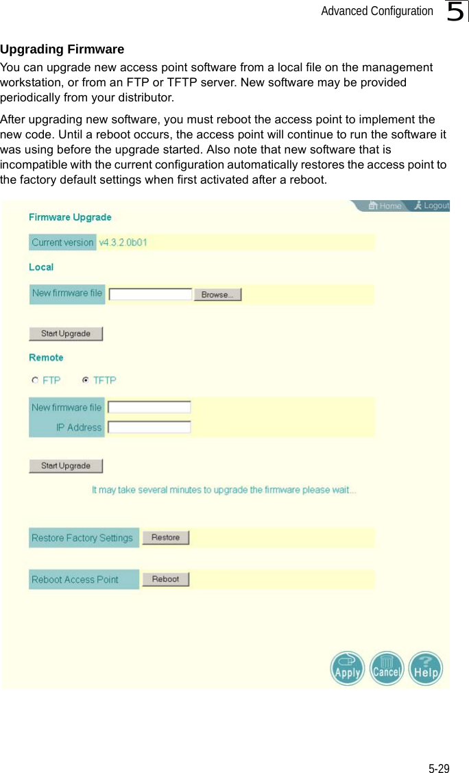 Advanced Configuration5-295Upgrading FirmwareYou can upgrade new access point software from a local file on the management workstation, or from an FTP or TFTP server. New software may be provided periodically from your distributor.After upgrading new software, you must reboot the access point to implement the new code. Until a reboot occurs, the access point will continue to run the software it was using before the upgrade started. Also note that new software that is incompatible with the current configuration automatically restores the access point to the factory default settings when first activated after a reboot.