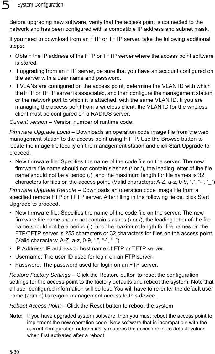 System Configuration5-305Before upgrading new software, verify that the access point is connected to the network and has been configured with a compatible IP address and subnet mask.If you need to download from an FTP or TFTP server, take the following additional steps:• Obtain the IP address of the FTP or TFTP server where the access point software is stored.• If upgrading from an FTP server, be sure that you have an account configured on the server with a user name and password.• If VLANs are configured on the access point, determine the VLAN ID with which the FTP or TFTP server is associated, and then configure the management station, or the network port to which it is attached, with the same VLAN ID. If you are managing the access point from a wireless client, the VLAN ID for the wireless client must be configured on a RADIUS server.Current version – Version number of runtime code.Firmware Upgrade Local – Downloads an operation code image file from the web management station to the access point using HTTP. Use the Browse button to locate the image file locally on the management station and click Start Upgrade to proceed.• New firmware file: Specifies the name of the code file on the server. The new firmware file name should not contain slashes (\ or /), the leading letter of the file name should not be a period (.), and the maximum length for file names is 32 characters for files on the access point. (Valid characters: A-Z, a-z, 0-9, “.”, “-”, “_”)Firmware Upgrade Remote – Downloads an operation code image file from a specified remote FTP or TFTP server. After filling in the following fields, click Start Upgrade to proceed.• New firmware file: Specifies the name of the code file on the server. The new firmware file name should not contain slashes (\ or /), the leading letter of the file name should not be a period (.), and the maximum length for file names on the FTP/TFTP server is 255 characters or 32 characters for files on the access point. (Valid characters: A-Z, a-z, 0-9, “.”, “-”, “_”)• IP Address: IP address or host name of FTP or TFTP server.• Username: The user ID used for login on an FTP server.• Password: The password used for login on an FTP server.Restore Factory Settings – Click the Restore button to reset the configuration settings for the access point to the factory defaults and reboot the system. Note that all user configured information will be lost. You will have to re-enter the default user name (admin) to re-gain management access to this device.Reboot Access Point – Click the Reset button to reboot the system. Note: If you have upgraded system software, then you must reboot the access point to implement the new operation code. New software that is incompatible with the current configuration automatically restores the access point to default values when first activated after a reboot.