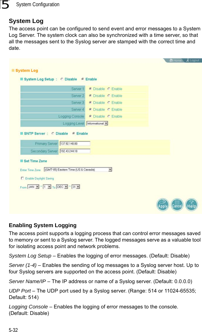 System Configuration5-325System Log The access point can be configured to send event and error messages to a System Log Server. The system clock can also be synchronized with a time server, so that all the messages sent to the Syslog server are stamped with the correct time and date.Enabling System LoggingThe access point supports a logging process that can control error messages saved to memory or sent to a Syslog server. The logged messages serve as a valuable tool for isolating access point and network problems.System Log Setup – Enables the logging of error messages. (Default: Disable)Server (1-4) – Enables the sending of log messages to a Syslog server host. Up to four Syslog servers are supported on the access point. (Default: Disable)Server Name/IP – The IP address or name of a Syslog server. (Default: 0.0.0.0)UDP Port – The UDP port used by a Syslog server. (Range: 514 or 11024-65535; Default: 514)Logging Console – Enables the logging of error messages to the console. (Default: Disable)