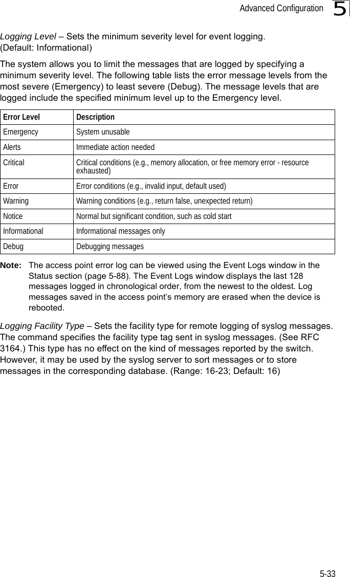 Advanced Configuration5-335Logging Level – Sets the minimum severity level for event logging. (Default: Informational)The system allows you to limit the messages that are logged by specifying a minimum severity level. The following table lists the error message levels from the most severe (Emergency) to least severe (Debug). The message levels that are logged include the specified minimum level up to the Emergency level. Note: The access point error log can be viewed using the Event Logs window in the Status section (page 5-88). The Event Logs window displays the last 128 messages logged in chronological order, from the newest to the oldest. Log messages saved in the access point’s memory are erased when the device is rebooted.Logging Facility Type – Sets the facility type for remote logging of syslog messages. The command specifies the facility type tag sent in syslog messages. (See RFC 3164.) This type has no effect on the kind of messages reported by the switch. However, it may be used by the syslog server to sort messages or to store messages in the corresponding database. (Range: 16-23; Default: 16)Error Level DescriptionEmergency System unusableAlerts Immediate action neededCritical Critical conditions (e.g., memory allocation, or free memory error - resource exhausted)Error  Error conditions (e.g., invalid input, default used)Warning Warning conditions (e.g., return false, unexpected return)Notice Normal but significant condition, such as cold start Informational Informational messages onlyDebug Debugging messages