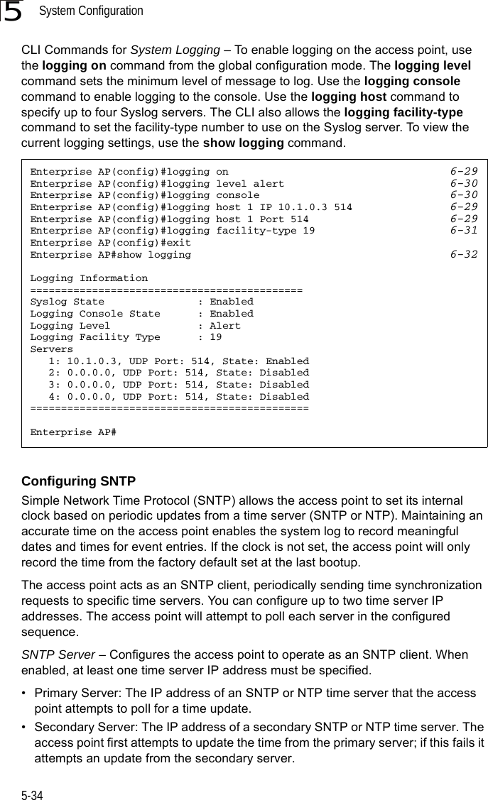 System Configuration5-345CLI Commands for System Logging – To enable logging on the access point, use the logging on command from the global configuration mode. The logging level command sets the minimum level of message to log. Use the logging console command to enable logging to the console. Use the logging host command to specify up to four Syslog servers. The CLI also allows the logging facility-type command to set the facility-type number to use on the Syslog server. To view the current logging settings, use the show logging command.Configuring SNTPSimple Network Time Protocol (SNTP) allows the access point to set its internal clock based on periodic updates from a time server (SNTP or NTP). Maintaining an accurate time on the access point enables the system log to record meaningful dates and times for event entries. If the clock is not set, the access point will only record the time from the factory default set at the last bootup.The access point acts as an SNTP client, periodically sending time synchronization requests to specific time servers. You can configure up to two time server IP addresses. The access point will attempt to poll each server in the configured sequence.SNTP Server – Configures the access point to operate as an SNTP client. When enabled, at least one time server IP address must be specified.• Primary Server: The IP address of an SNTP or NTP time server that the access point attempts to poll for a time update. • Secondary Server: The IP address of a secondary SNTP or NTP time server. The access point first attempts to update the time from the primary server; if this fails it attempts an update from the secondary server.Enterprise AP(config)#logging on 6-29Enterprise AP(config)#logging level alert 6-30Enterprise AP(config)#logging console 6-30Enterprise AP(config)#logging host 1 IP 10.1.0.3 514 6-29Enterprise AP(config)#logging host 1 Port 514 6-29Enterprise AP(config)#logging facility-type 19 6-31Enterprise AP(config)#exitEnterprise AP#show logging 6-32Logging Information============================================Syslog State               : EnabledLogging Console State      : EnabledLogging Level              : AlertLogging Facility Type      : 19Servers   1: 10.1.0.3, UDP Port: 514, State: Enabled   2: 0.0.0.0, UDP Port: 514, State: Disabled   3: 0.0.0.0, UDP Port: 514, State: Disabled   4: 0.0.0.0, UDP Port: 514, State: Disabled=============================================Enterprise AP#