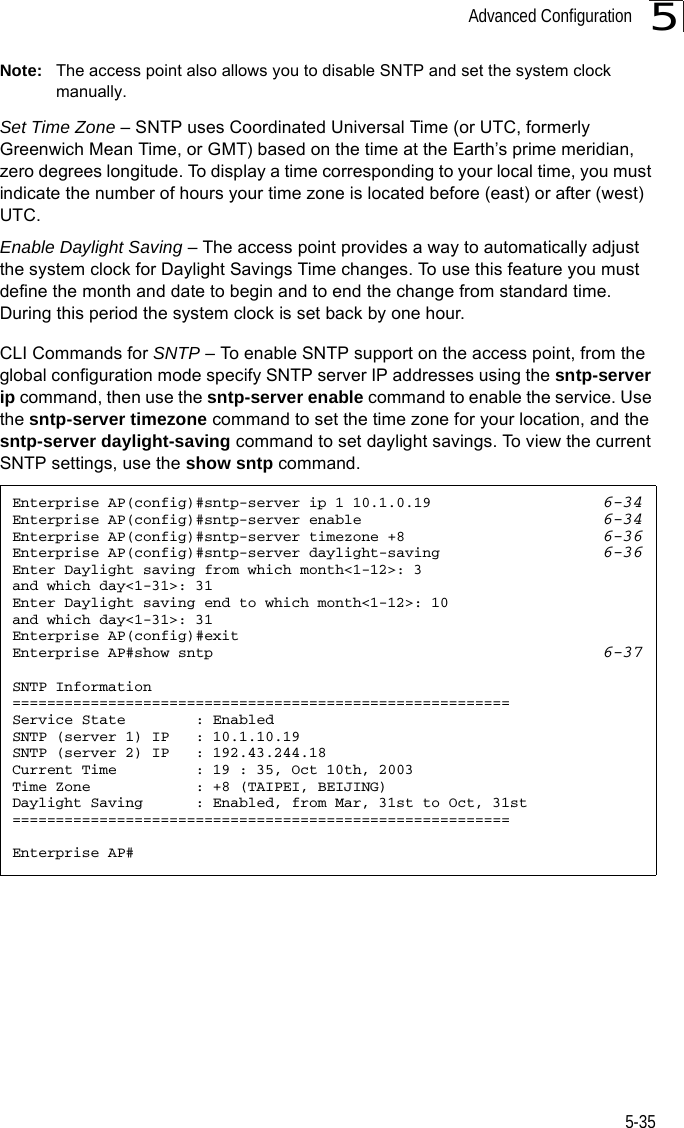 Advanced Configuration5-355Note: The access point also allows you to disable SNTP and set the system clock manually. Set Time Zone – SNTP uses Coordinated Universal Time (or UTC, formerly Greenwich Mean Time, or GMT) based on the time at the Earth’s prime meridian, zero degrees longitude. To display a time corresponding to your local time, you must indicate the number of hours your time zone is located before (east) or after (west) UTC.Enable Daylight Saving – The access point provides a way to automatically adjust the system clock for Daylight Savings Time changes. To use this feature you must define the month and date to begin and to end the change from standard time. During this period the system clock is set back by one hour.CLI Commands for SNTP – To enable SNTP support on the access point, from the global configuration mode specify SNTP server IP addresses using the sntp-server ip command, then use the sntp-server enable command to enable the service. Use the sntp-server timezone command to set the time zone for your location, and the sntp-server daylight-saving command to set daylight savings. To view the current SNTP settings, use the show sntp command.Enterprise AP(config)#sntp-server ip 1 10.1.0.19 6-34Enterprise AP(config)#sntp-server enable 6-34Enterprise AP(config)#sntp-server timezone +8 6-36Enterprise AP(config)#sntp-server daylight-saving 6-36Enter Daylight saving from which month&lt;1-12&gt;: 3and which day&lt;1-31&gt;: 31Enter Daylight saving end to which month&lt;1-12&gt;: 10and which day&lt;1-31&gt;: 31Enterprise AP(config)#exitEnterprise AP#show sntp 6-37SNTP Information=========================================================Service State        : EnabledSNTP (server 1) IP   : 10.1.10.19SNTP (server 2) IP   : 192.43.244.18Current Time         : 19 : 35, Oct 10th, 2003Time Zone            : +8 (TAIPEI, BEIJING)Daylight Saving      : Enabled, from Mar, 31st to Oct, 31st=========================================================Enterprise AP#