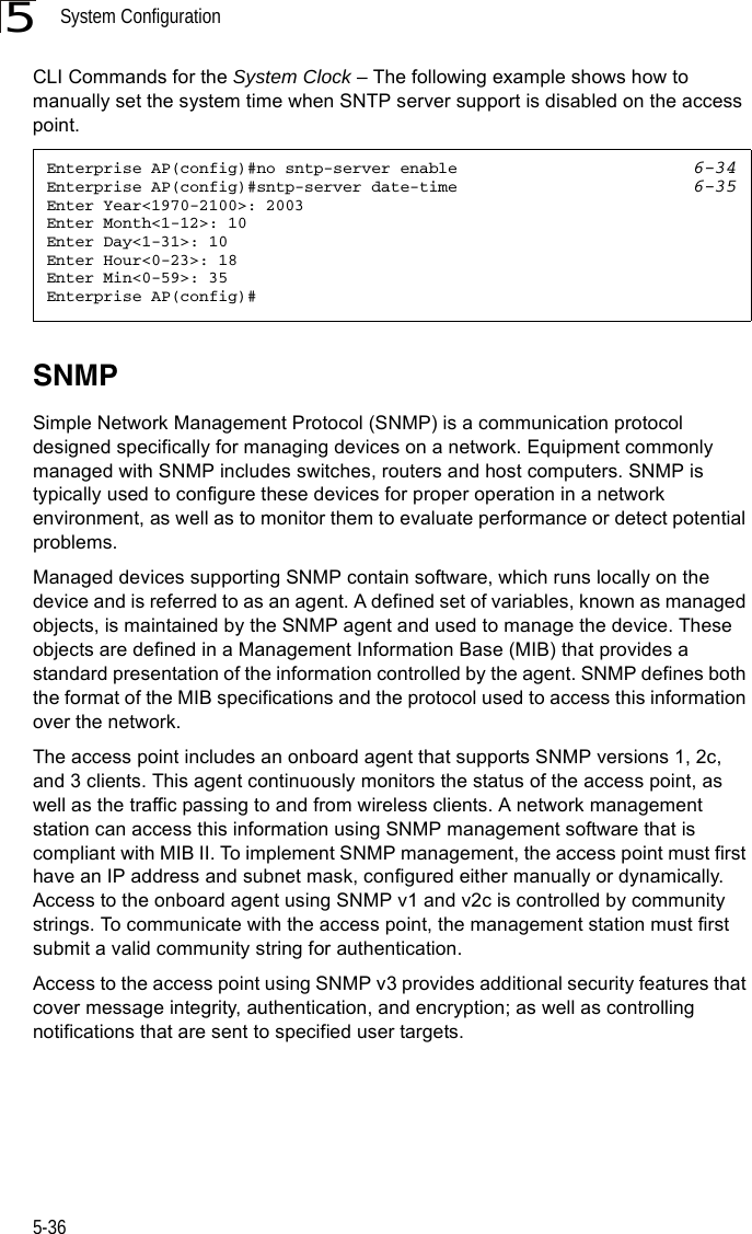 System Configuration5-365CLI Commands for the System Clock – The following example shows how to manually set the system time when SNTP server support is disabled on the access point.SNMPSimple Network Management Protocol (SNMP) is a communication protocol designed specifically for managing devices on a network. Equipment commonly managed with SNMP includes switches, routers and host computers. SNMP is typically used to configure these devices for proper operation in a network environment, as well as to monitor them to evaluate performance or detect potential problems.Managed devices supporting SNMP contain software, which runs locally on the device and is referred to as an agent. A defined set of variables, known as managed objects, is maintained by the SNMP agent and used to manage the device. These objects are defined in a Management Information Base (MIB) that provides a standard presentation of the information controlled by the agent. SNMP defines both the format of the MIB specifications and the protocol used to access this information over the network.The access point includes an onboard agent that supports SNMP versions 1, 2c, and 3 clients. This agent continuously monitors the status of the access point, as well as the traffic passing to and from wireless clients. A network management station can access this information using SNMP management software that is compliant with MIB II. To implement SNMP management, the access point must first have an IP address and subnet mask, configured either manually or dynamically. Access to the onboard agent using SNMP v1 and v2c is controlled by community strings. To communicate with the access point, the management station must first submit a valid community string for authentication.Access to the access point using SNMP v3 provides additional security features that cover message integrity, authentication, and encryption; as well as controlling notifications that are sent to specified user targets.Enterprise AP(config)#no sntp-server enable 6-34Enterprise AP(config)#sntp-server date-time 6-35Enter Year&lt;1970-2100&gt;: 2003Enter Month&lt;1-12&gt;: 10Enter Day&lt;1-31&gt;: 10Enter Hour&lt;0-23&gt;: 18Enter Min&lt;0-59&gt;: 35Enterprise AP(config)#