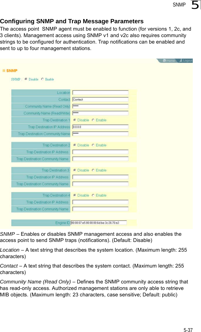 SNMP5-375Configuring SNMP and Trap Message ParametersThe access point  SNMP agent must be enabled to function (for versions 1, 2c, and 3 clients). Management access using SNMP v1 and v2c also requires community strings to be configured for authentication. Trap notifications can be enabled and sent to up to four management stations.SNMP – Enables or disables SNMP management access and also enables the access point to send SNMP traps (notifications). (Default: Disable)Location – A text string that describes the system location. (Maximum length: 255 characters)Contact – A text string that describes the system contact. (Maximum length: 255 characters)Community Name (Read Only) – Defines the SNMP community access string that has read-only access. Authorized management stations are only able to retrieve MIB objects. (Maximum length: 23 characters, case sensitive; Default: public)