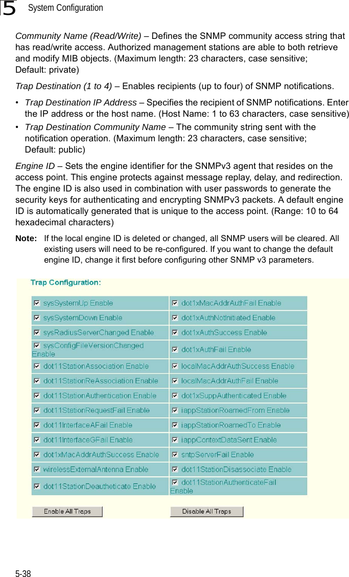 System Configuration5-385Community Name (Read/Write) – Defines the SNMP community access string that has read/write access. Authorized management stations are able to both retrieve and modify MIB objects. (Maximum length: 23 characters, case sensitive; Default: private)Trap Destination (1 to 4) – Enables recipients (up to four) of SNMP notifications. •Trap Destination IP Address – Specifies the recipient of SNMP notifications. Enter the IP address or the host name. (Host Name: 1 to 63 characters, case sensitive)•Trap Destination Community Name – The community string sent with the notification operation. (Maximum length: 23 characters, case sensitive; Default: public)Engine ID – Sets the engine identifier for the SNMPv3 agent that resides on the access point. This engine protects against message replay, delay, and redirection. The engine ID is also used in combination with user passwords to generate the security keys for authenticating and encrypting SNMPv3 packets. A default engine ID is automatically generated that is unique to the access point. (Range: 10 to 64 hexadecimal characters)Note: If the local engine ID is deleted or changed, all SNMP users will be cleared. All existing users will need to be re-configured. If you want to change the default engine ID, change it first before configuring other SNMP v3 parameters.
