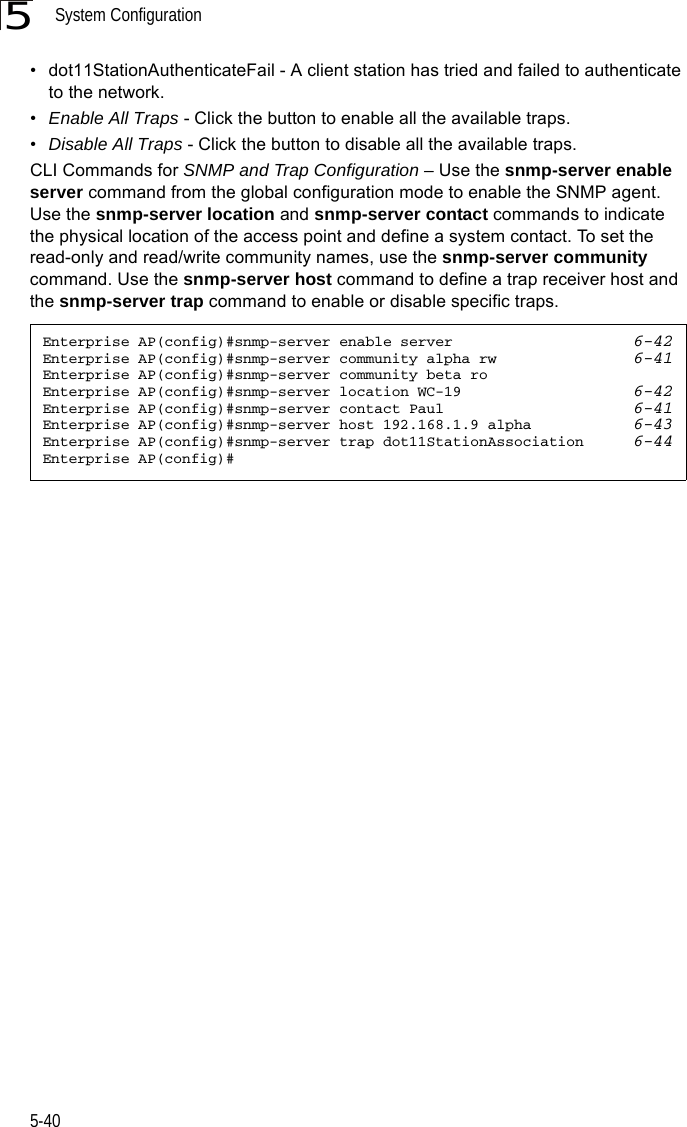 System Configuration5-405• dot11StationAuthenticateFail - A client station has tried and failed to authenticate to the network.•Enable All Traps - Click the button to enable all the available traps.•Disable All Traps - Click the button to disable all the available traps.CLI Commands for SNMP and Trap Configuration – Use the snmp-server enable server command from the global configuration mode to enable the SNMP agent. Use the snmp-server location and snmp-server contact commands to indicate the physical location of the access point and define a system contact. To set the read-only and read/write community names, use the snmp-server community command. Use the snmp-server host command to define a trap receiver host and the snmp-server trap command to enable or disable specific traps.Enterprise AP(config)#snmp-server enable server 6-42Enterprise AP(config)#snmp-server community alpha rw 6-41Enterprise AP(config)#snmp-server community beta roEnterprise AP(config)#snmp-server location WC-19 6-42Enterprise AP(config)#snmp-server contact Paul 6-41Enterprise AP(config)#snmp-server host 192.168.1.9 alpha 6-43Enterprise AP(config)#snmp-server trap dot11StationAssociation 6-44Enterprise AP(config)#