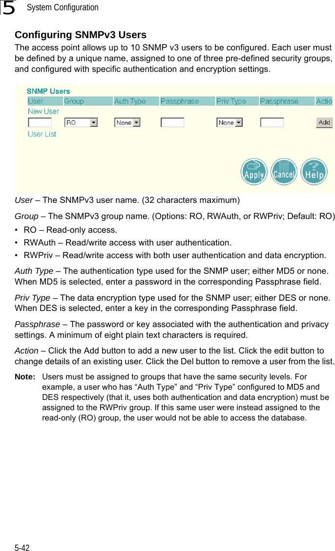 System Configuration5-425Configuring SNMPv3 UsersThe access point allows up to 10 SNMP v3 users to be configured. Each user must be defined by a unique name, assigned to one of three pre-defined security groups, and configured with specific authentication and encryption settings.User – The SNMPv3 user name. (32 characters maximum)Group – The SNMPv3 group name. (Options: RO, RWAuth, or RWPriv; Default: RO)• RO – Read-only access.• RWAuth – Read/write access with user authentication.• RWPriv – Read/write access with both user authentication and data encryption.Auth Type – The authentication type used for the SNMP user; either MD5 or none. When MD5 is selected, enter a password in the corresponding Passphrase field.Priv Type – The data encryption type used for the SNMP user; either DES or none. When DES is selected, enter a key in the corresponding Passphrase field.Passphrase – The password or key associated with the authentication and privacy settings. A minimum of eight plain text characters is required.Action – Click the Add button to add a new user to the list. Click the edit button to change details of an existing user. Click the Del button to remove a user from the list.Note: Users must be assigned to groups that have the same security levels. For example, a user who has “Auth Type” and “Priv Type” configured to MD5 and DES respectively (that it, uses both authentication and data encryption) must be assigned to the RWPriv group. If this same user were instead assigned to the read-only (RO) group, the user would not be able to access the database.