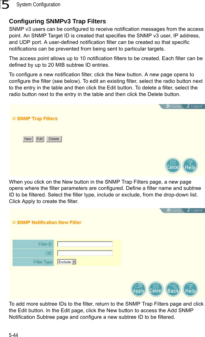 System Configuration5-445Configuring SNMPv3 Trap FiltersSNMP v3 users can be configured to receive notification messages from the access point. An SNMP Target ID is created that specifies the SNMP v3 user, IP address, and UDP port. A user-defined notification filter can be created so that specific notifications can be prevented from being sent to particular targets.The access point allows up to 10 notification filters to be created. Each filter can be defined by up to 20 MIB subtree ID entries.To configure a new notification filter, click the New button. A new page opens to configure the filter (see below). To edit an existing filter, select the radio button next to the entry in the table and then click the Edit button. To delete a filter, select the radio button next to the entry in the table and then click the Delete button.When you click on the New button in the SNMP Trap Filters page, a new page opens where the filter parameters are configured. Define a filter name and subtree ID to be filtered. Select the filter type, include or exclude, from the drop-down list. Click Apply to create the filter.To add more subtree IDs to the filter, return to the SNMP Trap Filters page and click the Edit button. In the Edit page, click the New button to access the Add SNMP Notification Subtree page and configure a new subtree ID to be filtered.