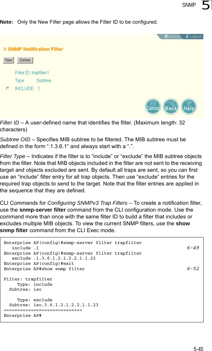 SNMP5-455Note: Only the New Filter page allows the Filter ID to be configured.Filter ID – A user-defined name that identifies the filter. (Maximum length: 32 characters)Subtree OID – Specifies MIB subtree to be filtered. The MIB subtree must be defined in the form “.1.3.6.1” and always start with a “.”.Filter Type – Indicates if the filter is to “include” or “exclude” the MIB subtree objects from the filter. Note that MIB objects included in the filter are not sent to the receiving target and objects excluded are sent. By default all traps are sent, so you can first use an “include” filter entry for all trap objects. Then use “exclude” entries for the required trap objects to send to the target. Note that the filter entries are applied in the sequence that they are defined.CLI Commands for Configuring SNMPv3 Trap Filters – To create a notification filter, use the snmp-server filter command from the CLI configuration mode. Use the command more than once with the same filter ID to build a filter that includes or excludes multiple MIB objects. To view the current SNMP filters, use the show snmp filter command from the CLI Exec mode.Enterprise AP(config)#snmp-server filter trapfilter    include .1 6-49Enterprise AP(config)#snmp-server filter trapfilter    exclude .1.3.6.1.2.1.2.2.1.1.23Enterprise AP(config)#exitEnterprise AP#show snmp filter 6-52Filter: trapfilter     Type: include  Subtree: iso     Type: exclude  Subtree: iso.3.6.1.2.1.2.2.1.1.23=============================Enterprise AP#