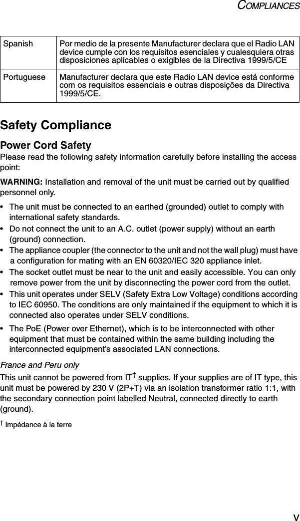 COMPLIANCESvSafety CompliancePower Cord SafetyPlease read the following safety information carefully before installing the access point:WARNING: Installation and removal of the unit must be carried out by qualified personnel only.• The unit must be connected to an earthed (grounded) outlet to comply with international safety standards.• Do not connect the unit to an A.C. outlet (power supply) without an earth (ground) connection.• The appliance coupler (the connector to the unit and not the wall plug) must have a configuration for mating with an EN 60320/IEC 320 appliance inlet.• The socket outlet must be near to the unit and easily accessible. You can only remove power from the unit by disconnecting the power cord from the outlet.• This unit operates under SELV (Safety Extra Low Voltage) conditions according to IEC 60950. The conditions are only maintained if the equipment to which it is connected also operates under SELV conditions.• The PoE (Power over Ethernet), which is to be interconnected with other equipment that must be contained within the same building including the interconnected equipment’s associated LAN connections.France and Peru onlyThis unit cannot be powered from IT† supplies. If your supplies are of IT type, this unit must be powered by 230 V (2P+T) via an isolation transformer ratio 1:1, with the secondary connection point labelled Neutral, connected directly to earth (ground).† Impédance à la terreSpanish Por medio de la presente Manufacturer declara que el Radio LAN device cumple con los requisitos esenciales y cualesquiera otras disposiciones aplicables o exigibles de la Directiva 1999/5/CEPortuguese Manufacturer declara que este Radio LAN device está conforme com os requisitos essenciais e outras disposições da Directiva 1999/5/CE.