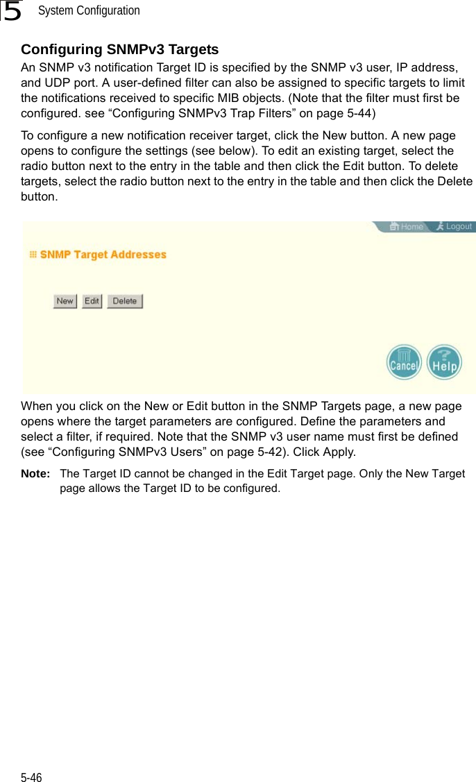 System Configuration5-465Configuring SNMPv3 TargetsAn SNMP v3 notification Target ID is specified by the SNMP v3 user, IP address, and UDP port. A user-defined filter can also be assigned to specific targets to limit the notifications received to specific MIB objects. (Note that the filter must first be configured. see “Configuring SNMPv3 Trap Filters” on page 5-44)To configure a new notification receiver target, click the New button. A new page opens to configure the settings (see below). To edit an existing target, select the radio button next to the entry in the table and then click the Edit button. To delete targets, select the radio button next to the entry in the table and then click the Delete button.When you click on the New or Edit button in the SNMP Targets page, a new page opens where the target parameters are configured. Define the parameters and select a filter, if required. Note that the SNMP v3 user name must first be defined (see “Configuring SNMPv3 Users” on page 5-42). Click Apply.Note: The Target ID cannot be changed in the Edit Target page. Only the New Target page allows the Target ID to be configured. 