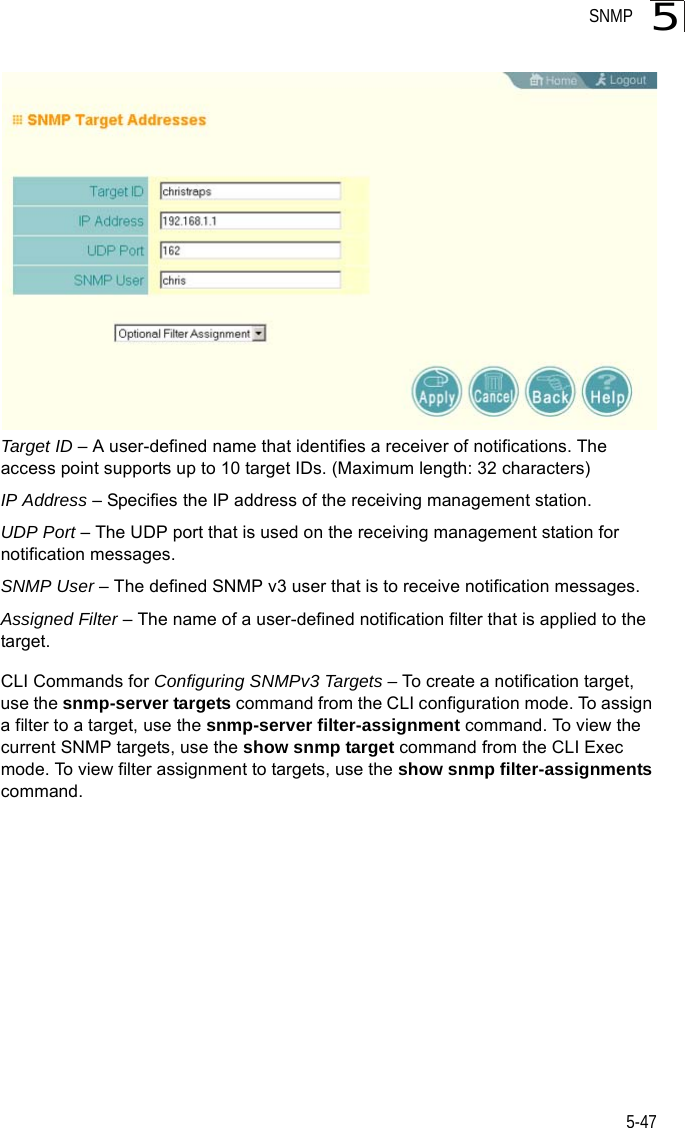 SNMP5-475Target ID – A user-defined name that identifies a receiver of notifications. The access point supports up to 10 target IDs. (Maximum length: 32 characters)IP Address – Specifies the IP address of the receiving management station.UDP Port – The UDP port that is used on the receiving management station for notification messages.SNMP User – The defined SNMP v3 user that is to receive notification messages.Assigned Filter – The name of a user-defined notification filter that is applied to the target.CLI Commands for Configuring SNMPv3 Targets – To create a notification target, use the snmp-server targets command from the CLI configuration mode. To assign a filter to a target, use the snmp-server filter-assignment command. To view the current SNMP targets, use the show snmp target command from the CLI Exec mode. To view filter assignment to targets, use the show snmp filter-assignments command.