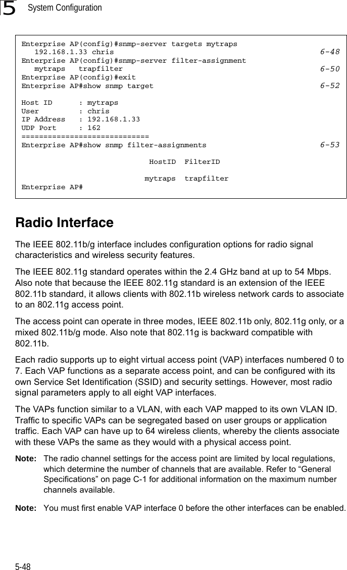System Configuration5-485Radio InterfaceThe IEEE 802.11b/g interface includes configuration options for radio signal characteristics and wireless security features. The IEEE 802.11g standard operates within the 2.4 GHz band at up to 54 Mbps. Also note that because the IEEE 802.11g standard is an extension of the IEEE 802.11b standard, it allows clients with 802.11b wireless network cards to associate to an 802.11g access point.The access point can operate in three modes, IEEE 802.11b only, 802.11g only, or a mixed 802.11b/g mode. Also note that 802.11g is backward compatible with 802.11b. Each radio supports up to eight virtual access point (VAP) interfaces numbered 0 to 7. Each VAP functions as a separate access point, and can be configured with its own Service Set Identification (SSID) and security settings. However, most radio signal parameters apply to all eight VAP interfaces. The VAPs function similar to a VLAN, with each VAP mapped to its own VLAN ID. Traffic to specific VAPs can be segregated based on user groups or application traffic. Each VAP can have up to 64 wireless clients, whereby the clients associate with these VAPs the same as they would with a physical access point. Note: The radio channel settings for the access point are limited by local regulations, which determine the number of channels that are available. Refer to “General Specifications” on page C-1 for additional information on the maximum number channels available. Note: You must first enable VAP interface 0 before the other interfaces can be enabled.Enterprise AP(config)#snmp-server targets mytraps    192.168.1.33 chris 6-48Enterprise AP(config)#snmp-server filter-assignment    mytraps   trapfilter 6-50Enterprise AP(config)#exitEnterprise AP#show snmp target 6-52Host ID      : mytrapsUser         : chrisIP Address   : 192.168.1.33UDP Port     : 162=============================Enterprise AP#show snmp filter-assignments 6-53                             HostID  FilterID                            mytraps  trapfilterEnterprise AP#