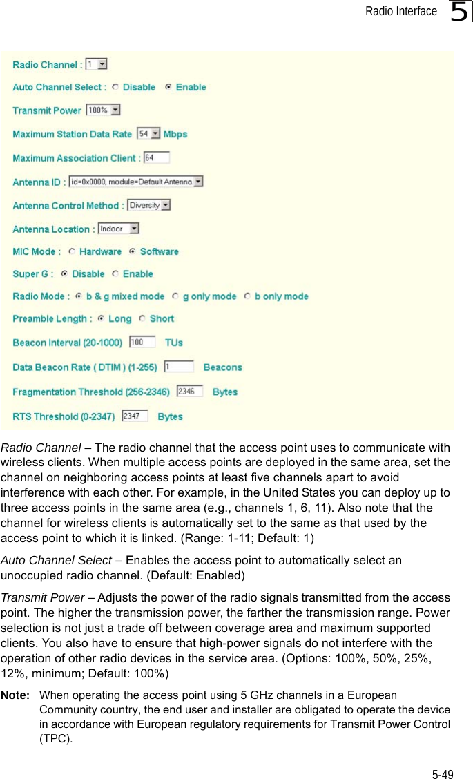 Radio Interface5-495Radio Channel – The radio channel that the access point uses to communicate with wireless clients. When multiple access points are deployed in the same area, set the channel on neighboring access points at least five channels apart to avoid interference with each other. For example, in the United States you can deploy up to three access points in the same area (e.g., channels 1, 6, 11). Also note that the channel for wireless clients is automatically set to the same as that used by the access point to which it is linked. (Range: 1-11; Default: 1)Auto Channel Select – Enables the access point to automatically select an unoccupied radio channel. (Default: Enabled)Transmit Power – Adjusts the power of the radio signals transmitted from the access point. The higher the transmission power, the farther the transmission range. Power selection is not just a trade off between coverage area and maximum supported clients. You also have to ensure that high-power signals do not interfere with the operation of other radio devices in the service area. (Options: 100%, 50%, 25%, 12%, minimum; Default: 100%)Note: When operating the access point using 5 GHz channels in a European Community country, the end user and installer are obligated to operate the device in accordance with European regulatory requirements for Transmit Power Control (TPC).