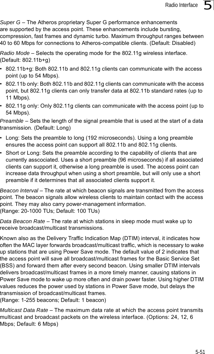 Radio Interface5-515Super G – The Atheros proprietary Super G performance enhancements are supported by the access point. These enhancements include bursting, compression, fast frames and dynamic turbo. Maximum throughput ranges between 40 to 60 Mbps for connections to Atheros-compatible clients. (Default: Disabled)Radio Mode – Selects the operating mode for the 802.11g wireless interface. (Default: 802.11b+g)• 802.11b+g: Both 802.11b and 802.11g clients can communicate with the access point (up to 54 Mbps).• 802.11b only: Both 802.11b and 802.11g clients can communicate with the access point, but 802.11g clients can only transfer data at 802.11b standard rates (up to 11 Mbps).• 802.11g only: Only 802.11g clients can communicate with the access point (up to 54 Mbps).Preamble – Sets the length of the signal preamble that is used at the start of a data transmission. (Default: Long)• Long: Sets the preamble to long (192 microseconds). Using a long preamble ensures the access point can support all 802.11b and 802.11g clients.• Short or Long: Sets the preamble according to the capability of clients that are currently asscociated. Uses a short preamble (96 microseconds) if all associated clients can support it, otherwise a long preamble is used. The access point can increase data throughput when using a short preamble, but will only use a short preamble if it determines that all associated clients support it.Beacon Interval – The rate at which beacon signals are transmitted from the access point. The beacon signals allow wireless clients to maintain contact with the access point. They may also carry power-management information. (Range: 20-1000 TUs; Default: 100 TUs)Data Beacon Rate – The rate at which stations in sleep mode must wake up to receive broadcast/multicast transmissions. Known also as the Delivery Traffic Indication Map (DTIM) interval, it indicates how often the MAC layer forwards broadcast/multicast traffic, which is necessary to wake up stations that are using Power Save mode. The default value of 2 indicates that the access point will save all broadcast/multicast frames for the Basic Service Set (BSS) and forward them after every second beacon. Using smaller DTIM intervals delivers broadcast/multicast frames in a more timely manner, causing stations in Power Save mode to wake up more often and drain power faster. Using higher DTIM values reduces the power used by stations in Power Save mode, but delays the transmission of broadcast/multicast frames.(Range: 1-255 beacons; Default: 1 beacon)Multicast Data Rate – The maximum data rate at which the access point transmits multicast and broadcast packets on the wireless interface. (Options: 24, 12, 6 Mbps; Default: 6 Mbps)