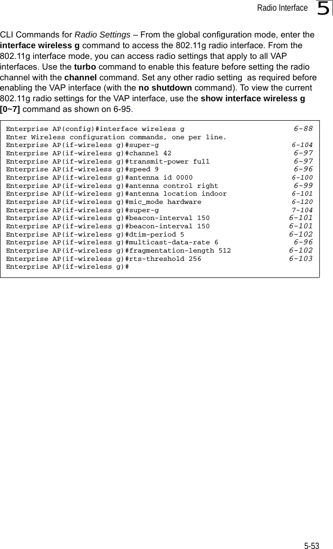 Radio Interface5-535CLI Commands for Radio Settings – From the global configuration mode, enter the interface wireless g command to access the 802.11g radio interface. From the 802.11g interface mode, you can access radio settings that apply to all VAP interfaces. Use the turbo command to enable this feature before setting the radio channel with the channel command. Set any other radio setting  as required before enabling the VAP interface (with the no shutdown command). To view the current 802.11g radio settings for the VAP interface, use the show interface wireless g [0~7] command as shown on 6-95.Enterprise AP(config)#interface wireless g 6-88Enter Wireless configuration commands, one per line.Enterprise AP(if-wireless g)#super-g 6-104Enterprise AP(if-wireless g)#channel 42 6-97Enterprise AP(if-wireless g)#transmit-power full 6-97Enterprise AP(if-wireless g)#speed 9 6-96Enterprise AP(if-wireless g)#antenna id 0000 6-100Enterprise AP(if-wireless g)#antenna control right 6-99Enterprise AP(if-wireless g)#antenna location indoor 6-101Enterprise AP(if-wireless g)#mic_mode hardware 6-120Enterprise AP(if-wireless g)#super-g 7-104Enterprise AP(if-wireless g)#beacon-interval 150 6-101Enterprise AP(if-wireless g)#beacon-interval 150 6-101Enterprise AP(if-wireless g)#dtim-period 5 6-102Enterprise AP(if-wireless g)#multicast-data-rate 6 6-96Enterprise AP(if-wireless g)#fragmentation-length 512 6-102Enterprise AP(if-wireless g)#rts-threshold 256 6-103Enterprise AP(if-wireless g)#