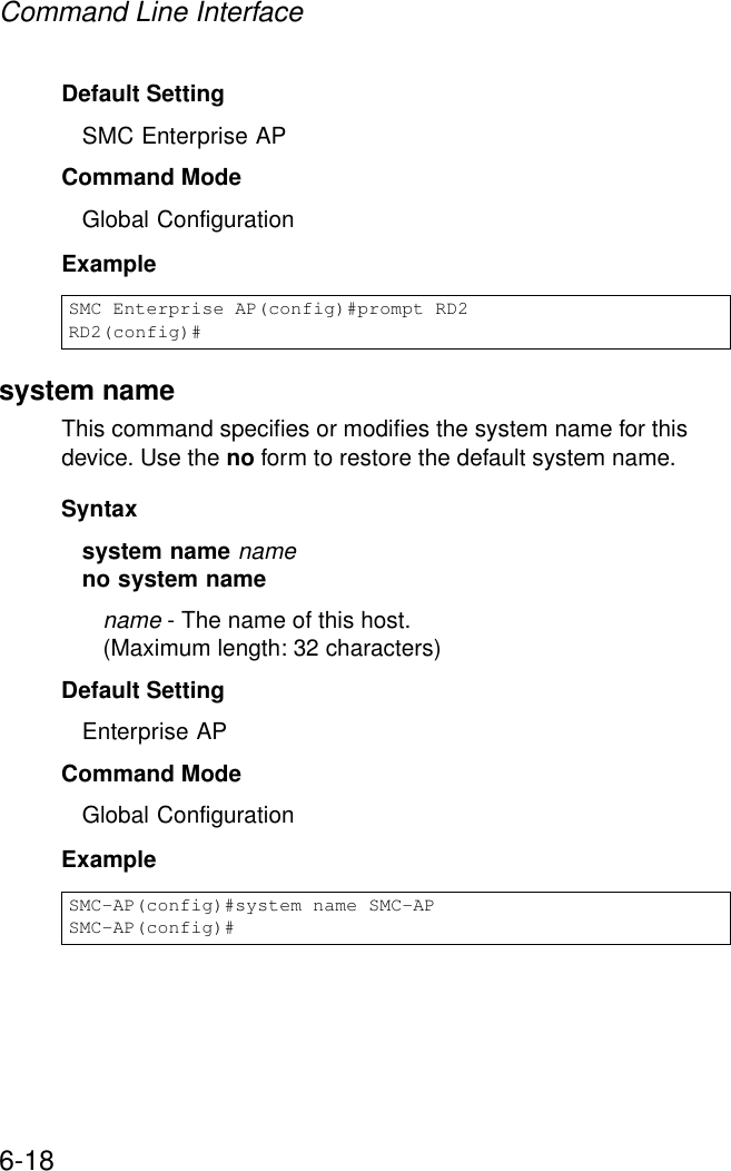Command Line Interface6-18Default Setting SMC Enterprise APCommand Mode Global ConfigurationExample system nameThis command specifies or modifies the system name for this device. Use the no form to restore the default system name.Syntax system name nameno system namename - The name of this host. (Maximum length: 32 characters)Default Setting Enterprise APCommand Mode Global ConfigurationExample SMC Enterprise AP(config)#prompt RD2RD2(config)#SMC-AP(config)#system name SMC-APSMC-AP(config)#