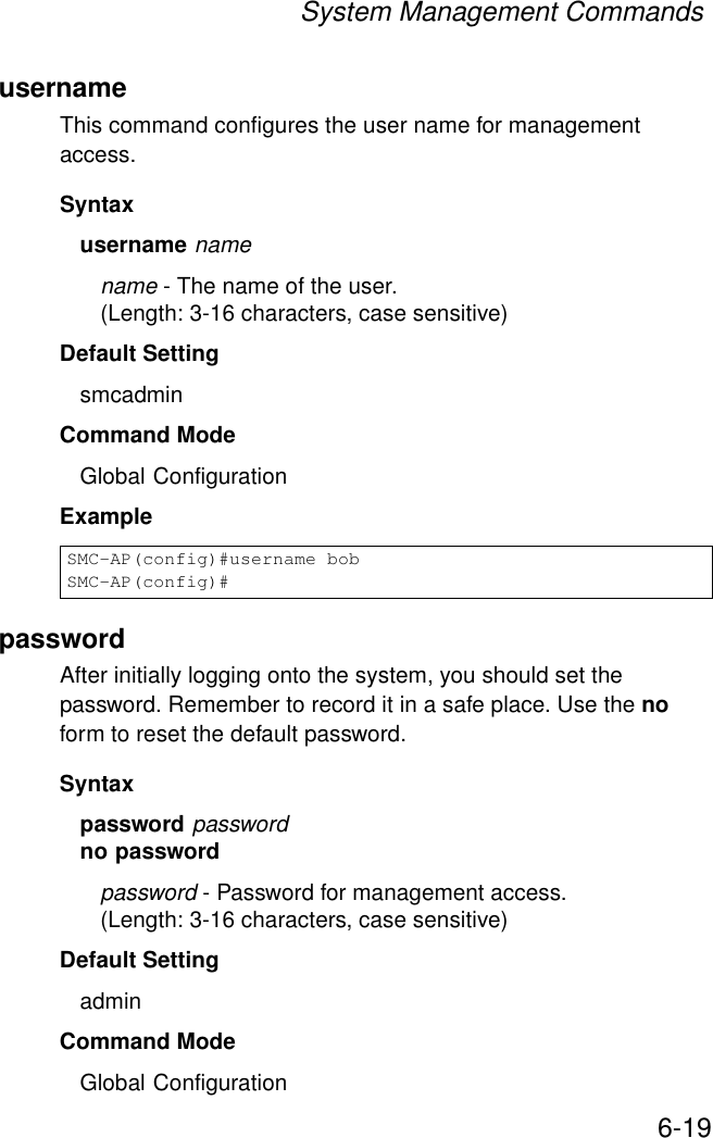 System Management Commands6-19usernameThis command configures the user name for management access.Syntax username namename - The name of the user. (Length: 3-16 characters, case sensitive)Default Setting smcadminCommand Mode Global ConfigurationExamplepasswordAfter initially logging onto the system, you should set the password. Remember to record it in a safe place. Use the no form to reset the default password.Syntax password passwordno passwordpassword - Password for management access.(Length: 3-16 characters, case sensitive) Default Setting admin Command Mode Global ConfigurationSMC-AP(config)#username bobSMC-AP(config)#