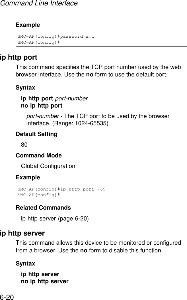 Command Line Interface6-20Example ip http portThis command specifies the TCP port number used by the web browser interface. Use the no form to use the default port.Syntax ip http port port-numberno ip http portport-number - The TCP port to be used by the browser interface. (Range: 1024-65535)Default Setting 80Command Mode Global ConfigurationExampleRelated Commandsip http server (page 6-20)ip http serverThis command allows this device to be monitored or configured from a browser. Use the no form to disable this function.Syntax ip http serverno ip http serverSMC-AP(config)#password smcSMC-AP(config)#SMC-AP(config)#ip http port 769SMC-AP(config)#