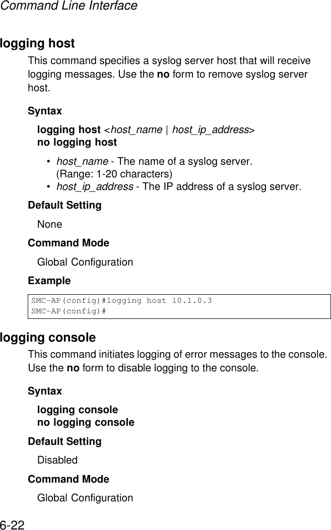Command Line Interface6-22logging hostThis command specifies a syslog server host that will receive logging messages. Use the no form to remove syslog server host.Syntaxlogging host &lt;host_name | host_ip_address&gt;no logging host •host_name - The name of a syslog server. (Range: 1-20 characters)•host_ip_address - The IP address of a syslog server.Default Setting NoneCommand Mode Global ConfigurationExample logging consoleThis command initiates logging of error messages to the console. Use the no form to disable logging to the console.Syntaxlogging consoleno logging consoleDefault Setting DisabledCommand Mode Global ConfigurationSMC-AP(config)#logging host 10.1.0.3SMC-AP(config)#