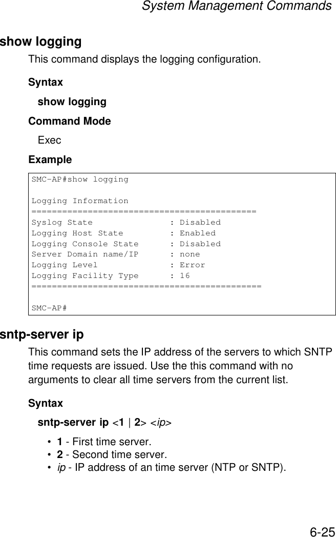 System Management Commands6-25show loggingThis command displays the logging configuration.Syntaxshow loggingCommand Mode ExecExamplesntp-server ipThis command sets the IP address of the servers to which SNTP time requests are issued. Use the this command with no arguments to clear all time servers from the current list.Syntaxsntp-server ip &lt;1 | 2&gt; &lt;ip&gt;•1 - First time server.•2 - Second time server.•ip - IP address of an time server (NTP or SNTP). SMC-AP#show loggingLogging Information============================================Syslog State               : DisabledLogging Host State         : EnabledLogging Console State      : DisabledServer Domain name/IP      : noneLogging Level              : ErrorLogging Facility Type      : 16=============================================SMC-AP#