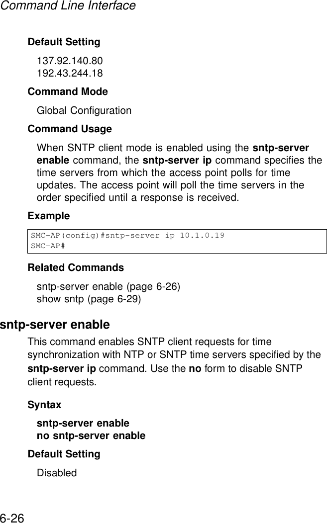 Command Line Interface6-26Default Setting 137.92.140.80192.43.244.18Command Mode Global ConfigurationCommand Usage When SNTP client mode is enabled using the sntp-server enable command, the sntp-server ip command specifies the time servers from which the access point polls for time updates. The access point will poll the time servers in the order specified until a response is received. Example Related Commandssntp-server enable (page 6-26)show sntp (page 6-29)sntp-server enableThis command enables SNTP client requests for time synchronization with NTP or SNTP time servers specified by the sntp-server ip command. Use the no form to disable SNTP client requests.Syntaxsntp-server enable no sntp-server enable Default Setting DisabledSMC-AP(config)#sntp-server ip 10.1.0.19SMC-AP#