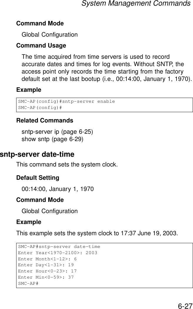 System Management Commands6-27Command Mode Global ConfigurationCommand Usage The time acquired from time servers is used to record accurate dates and times for log events. Without SNTP, the access point only records the time starting from the factory default set at the last bootup (i.e., 00:14:00, January 1, 1970).Example Related Commandssntp-server ip (page 6-25)show sntp (page 6-29)sntp-server date-timeThis command sets the system clock.Default Setting 00:14:00, January 1, 1970Command Mode Global ConfigurationExample This example sets the system clock to 17:37 June 19, 2003.SMC-AP(config)#sntp-server enableSMC-AP(config)#SMC-AP#sntp-server date-timeEnter Year&lt;1970-2100&gt;: 2003Enter Month&lt;1-12&gt;: 6Enter Day&lt;1-31&gt;: 19Enter Hour&lt;0-23&gt;: 17Enter Min&lt;0-59&gt;: 37SMC-AP#