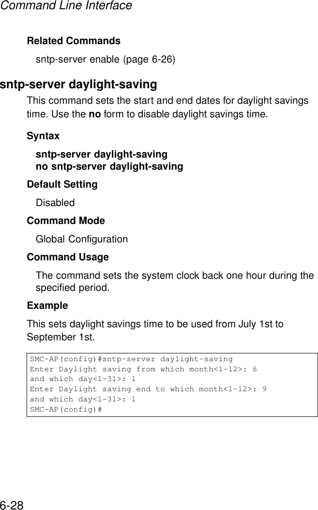 Command Line Interface6-28Related Commandssntp-server enable (page 6-26)sntp-server daylight-savingThis command sets the start and end dates for daylight savings time. Use the no form to disable daylight savings time.Syntaxsntp-server daylight-saving no sntp-server daylight-saving Default Setting DisabledCommand Mode Global ConfigurationCommand Usage The command sets the system clock back one hour during the specified period.Example This sets daylight savings time to be used from July 1st to September 1st.SMC-AP(config)#sntp-server daylight-savingEnter Daylight saving from which month&lt;1-12&gt;: 6and which day&lt;1-31&gt;: 1Enter Daylight saving end to which month&lt;1-12&gt;: 9and which day&lt;1-31&gt;: 1SMC-AP(config)#
