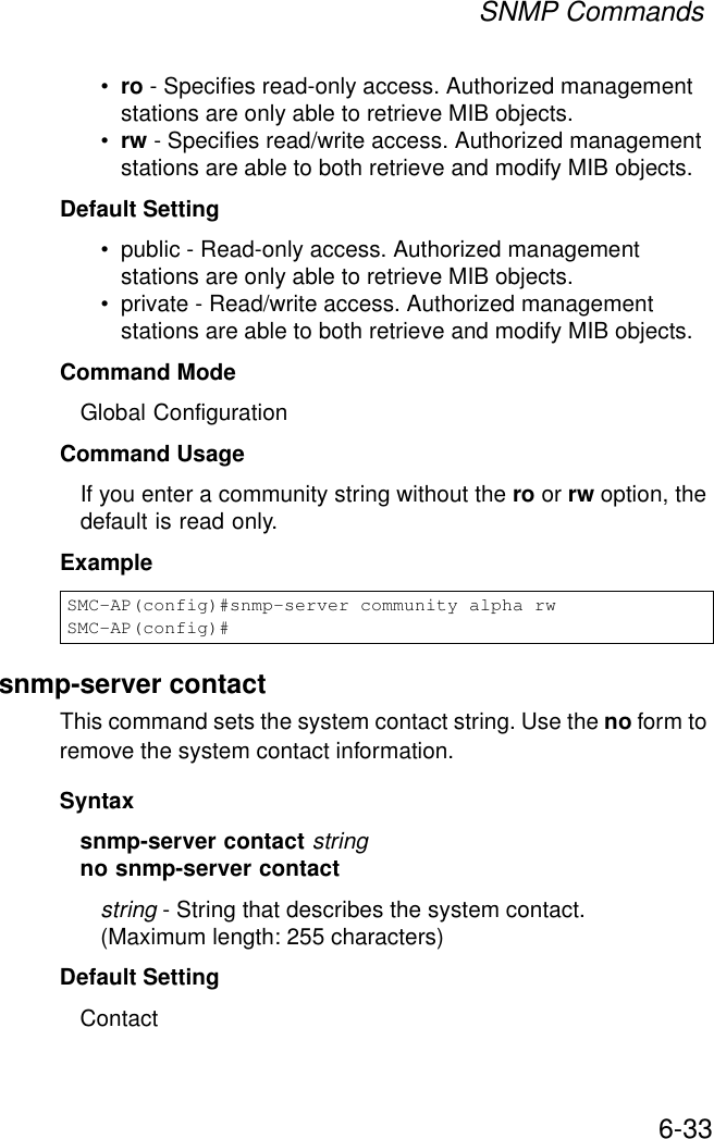 SNMP Commands6-33•ro - Specifies read-only access. Authorized management stations are only able to retrieve MIB objects. •rw - Specifies read/write access. Authorized management stations are able to both retrieve and modify MIB objects.Default Setting • public - Read-only access. Authorized management stations are only able to retrieve MIB objects.• private - Read/write access. Authorized management stations are able to both retrieve and modify MIB objects.Command Mode Global ConfigurationCommand Usage If you enter a community string without the ro or rw option, the default is read only.Example snmp-server contactThis command sets the system contact string. Use the no form to remove the system contact information.Syntaxsnmp-server contact stringno snmp-server contactstring - String that describes the system contact. (Maximum length: 255 characters)Default Setting ContactSMC-AP(config)#snmp-server community alpha rwSMC-AP(config)#