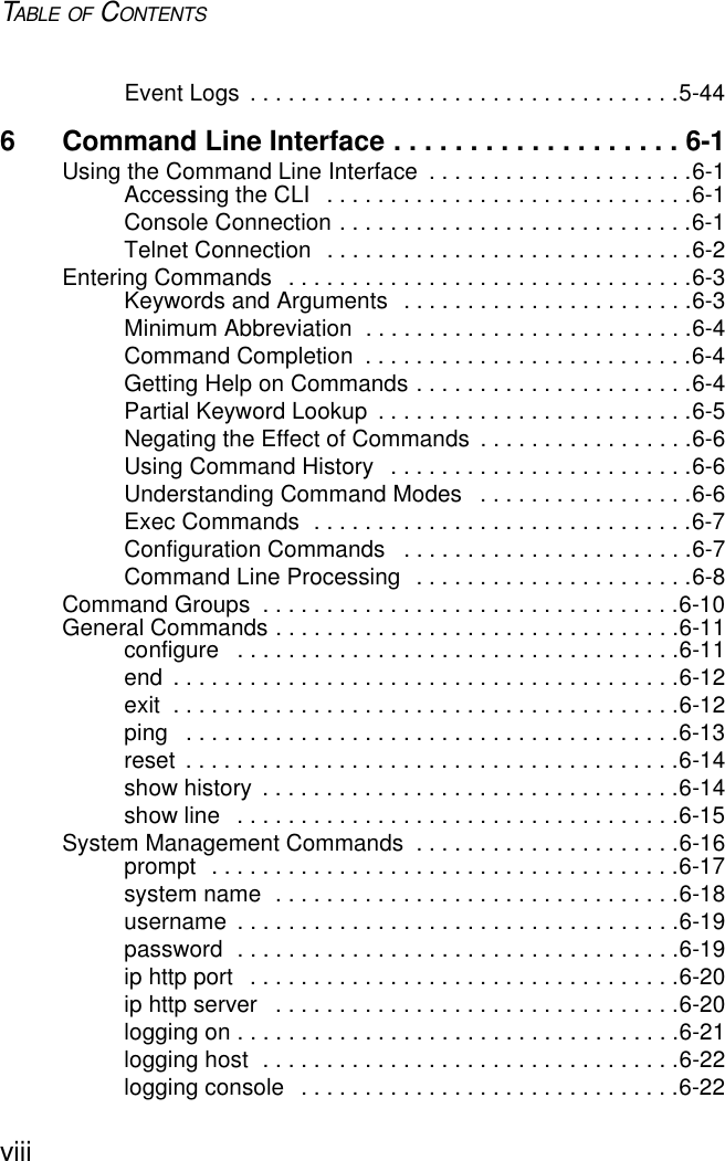 TABLE OF CONTENTSviiiEvent Logs  . . . . . . . . . . . . . . . . . . . . . . . . . . . . . . . . . .5-446 Command Line Interface . . . . . . . . . . . . . . . . . . . 6-1Using the Command Line Interface  . . . . . . . . . . . . . . . . . . . . .6-1Accessing the CLI   . . . . . . . . . . . . . . . . . . . . . . . . . . . . .6-1Console Connection . . . . . . . . . . . . . . . . . . . . . . . . . . . .6-1Telnet Connection  . . . . . . . . . . . . . . . . . . . . . . . . . . . . .6-2Entering Commands   . . . . . . . . . . . . . . . . . . . . . . . . . . . . . . . .6-3Keywords and Arguments  . . . . . . . . . . . . . . . . . . . . . . .6-3Minimum Abbreviation  . . . . . . . . . . . . . . . . . . . . . . . . . .6-4Command Completion  . . . . . . . . . . . . . . . . . . . . . . . . . .6-4Getting Help on Commands . . . . . . . . . . . . . . . . . . . . . .6-4Partial Keyword Lookup  . . . . . . . . . . . . . . . . . . . . . . . . .6-5Negating the Effect of Commands  . . . . . . . . . . . . . . . . .6-6Using Command History   . . . . . . . . . . . . . . . . . . . . . . . .6-6Understanding Command Modes   . . . . . . . . . . . . . . . . .6-6Exec Commands  . . . . . . . . . . . . . . . . . . . . . . . . . . . . . .6-7Configuration Commands   . . . . . . . . . . . . . . . . . . . . . . .6-7Command Line Processing  . . . . . . . . . . . . . . . . . . . . . .6-8Command Groups  . . . . . . . . . . . . . . . . . . . . . . . . . . . . . . . . .6-10General Commands . . . . . . . . . . . . . . . . . . . . . . . . . . . . . . . .6-11configure   . . . . . . . . . . . . . . . . . . . . . . . . . . . . . . . . . . .6-11end  . . . . . . . . . . . . . . . . . . . . . . . . . . . . . . . . . . . . . . . .6-12exit  . . . . . . . . . . . . . . . . . . . . . . . . . . . . . . . . . . . . . . . .6-12ping   . . . . . . . . . . . . . . . . . . . . . . . . . . . . . . . . . . . . . . .6-13reset  . . . . . . . . . . . . . . . . . . . . . . . . . . . . . . . . . . . . . . .6-14show history  . . . . . . . . . . . . . . . . . . . . . . . . . . . . . . . . .6-14show line   . . . . . . . . . . . . . . . . . . . . . . . . . . . . . . . . . . .6-15System Management Commands  . . . . . . . . . . . . . . . . . . . . .6-16prompt  . . . . . . . . . . . . . . . . . . . . . . . . . . . . . . . . . . . . .6-17system name  . . . . . . . . . . . . . . . . . . . . . . . . . . . . . . . .6-18username  . . . . . . . . . . . . . . . . . . . . . . . . . . . . . . . . . . .6-19password  . . . . . . . . . . . . . . . . . . . . . . . . . . . . . . . . . . .6-19ip http port   . . . . . . . . . . . . . . . . . . . . . . . . . . . . . . . . . .6-20ip http server   . . . . . . . . . . . . . . . . . . . . . . . . . . . . . . . .6-20logging on . . . . . . . . . . . . . . . . . . . . . . . . . . . . . . . . . . .6-21logging host  . . . . . . . . . . . . . . . . . . . . . . . . . . . . . . . . .6-22logging console   . . . . . . . . . . . . . . . . . . . . . . . . . . . . . .6-22