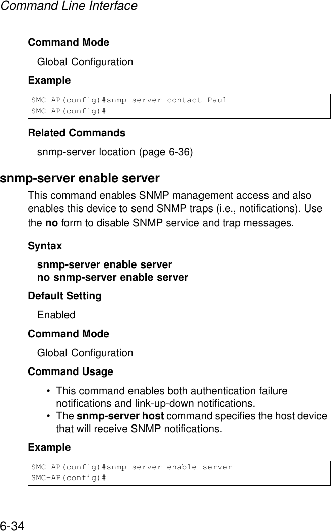 Command Line Interface6-34Command Mode Global ConfigurationExample Related Commandssnmp-server location (page 6-36)snmp-server enable serverThis command enables SNMP management access and also enables this device to send SNMP traps (i.e., notifications). Use the no form to disable SNMP service and trap messages.Syntax snmp-server enable serverno snmp-server enable serverDefault Setting EnabledCommand Mode Global ConfigurationCommand Usage • This command enables both authentication failure notifications and link-up-down notifications. • The snmp-server host command specifies the host device that will receive SNMP notifications. Example SMC-AP(config)#snmp-server contact PaulSMC-AP(config)#SMC-AP(config)#snmp-server enable serverSMC-AP(config)#