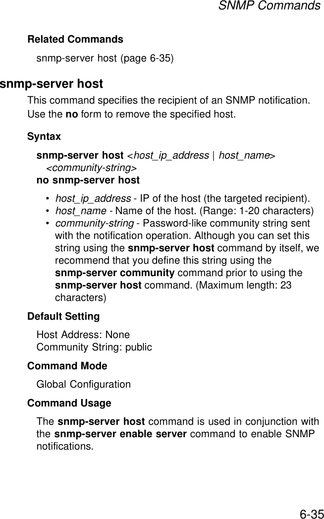 SNMP Commands6-35Related Commandssnmp-server host (page 6-35)snmp-server host This command specifies the recipient of an SNMP notification. Use the no form to remove the specified host.Syntaxsnmp-server host &lt;host_ip_address | host_name&gt; &lt;community-string&gt;no snmp-server host•host_ip_address - IP of the host (the targeted recipient). •host_name - Name of the host. (Range: 1-20 characters)•community-string - Password-like community string sent with the notification operation. Although you can set this string using the snmp-server host command by itself, we recommend that you define this string using the snmp-server community command prior to using the snmp-server host command. (Maximum length: 23 characters)Default Setting Host Address: NoneCommunity String: publicCommand Mode Global ConfigurationCommand Usage The snmp-server host command is used in conjunction with the snmp-server enable server command to enable SNMP notifications. 