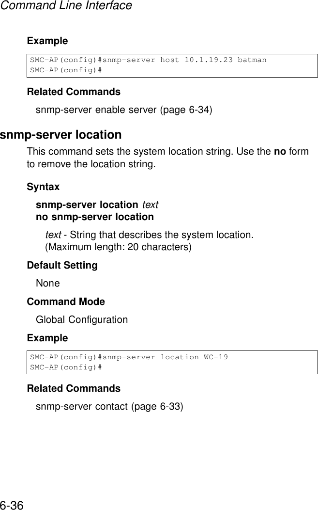 Command Line Interface6-36Example Related Commandssnmp-server enable server (page 6-34)snmp-server locationThis command sets the system location string. Use the no form to remove the location string.Syntaxsnmp-server location textno snmp-server locationtext - String that describes the system location. (Maximum length: 20 characters)Default Setting NoneCommand Mode Global ConfigurationExample Related Commandssnmp-server contact (page 6-33)SMC-AP(config)#snmp-server host 10.1.19.23 batmanSMC-AP(config)#SMC-AP(config)#snmp-server location WC-19SMC-AP(config)#