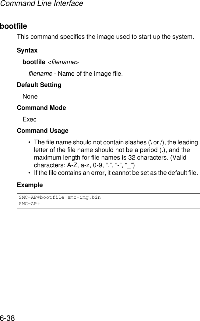 Command Line Interface6-38bootfileThis command specifies the image used to start up the system.Syntaxbootfile &lt;filename&gt;filename - Name of the image file.Default Setting NoneCommand Mode ExecCommand Usage • The file name should not contain slashes (\ or /), the leading letter of the file name should not be a period (.), and the maximum length for file names is 32 characters. (Valid characters: A-Z, a-z, 0-9, “.”, “-”, “_”)• If the file contains an error, it cannot be set as the default file. ExampleSMC-AP#bootfile smc-img.binSMC-AP#